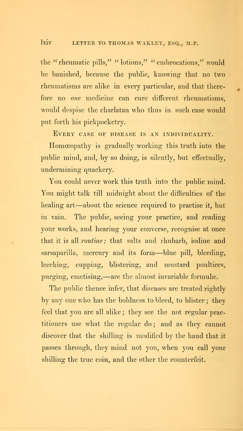 the rheumatic pills/' lotions/' embrocations/' would be banished, because the public, knowing that no two rheumatisms are alike in every particular, and that there- fore no one medicine can cure different rheumatisms, would despise the charlatan who thus in such case would put forth his pickpocketry. Every case of disease is an individuality. Homoeopathy is gradually working this truth into the public mind, and, by so doing, is silently, but effectually, undermining quackery. You could never work this truth into the public mind. You might talk till midnight about the difficulties of the healing art—about the science required to practise it, but in vain. The public, seeing your practice, and reading your works, and hearing your converse, recognise at once that it is all roM^me; that salts and rhubarb, iodine and sarsaparilla, mercury and its form—blue pill, bleeding, leeching, cupping, blistering, and mustard poultices, purging, emetising,—are the almost invariable formulse. The public thence infer, that diseases are treated rightly by any one who has the boldness to bleed, to blister; they feel that you are all alike; they see the not regular prac- titioners use what the regular do; and as they cannot discover that the shilling is modified by the hand that it passes through, they mind not you, when you call your shilling the true coin, and the other the counterfeit.
