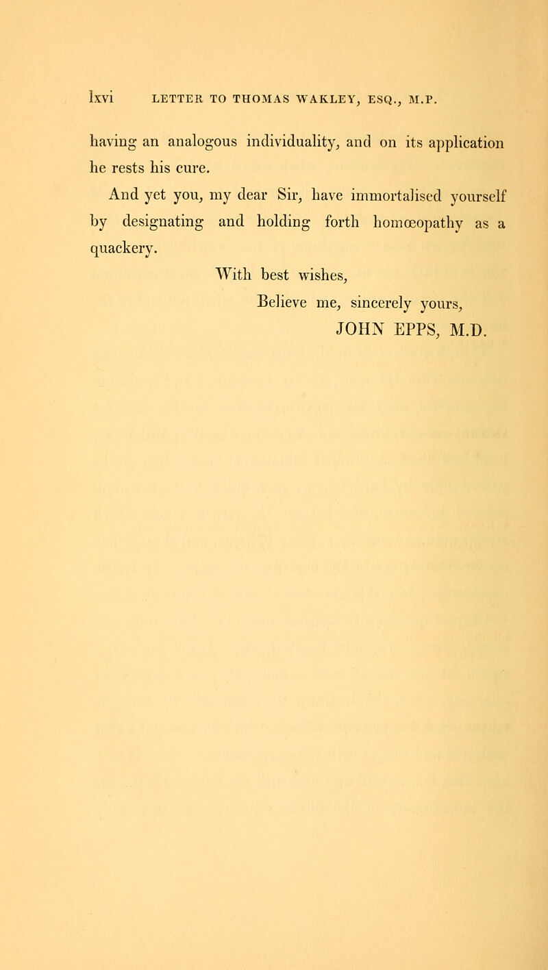 having an analogous individuality, and on its application he rests his cure. And yet you, my dear Sir, have immortalised yourself by designating and holding forth homoeopathy as a quackery. With best wishes. Believe me, sincerely yours, JOHN EPPS, M.D.