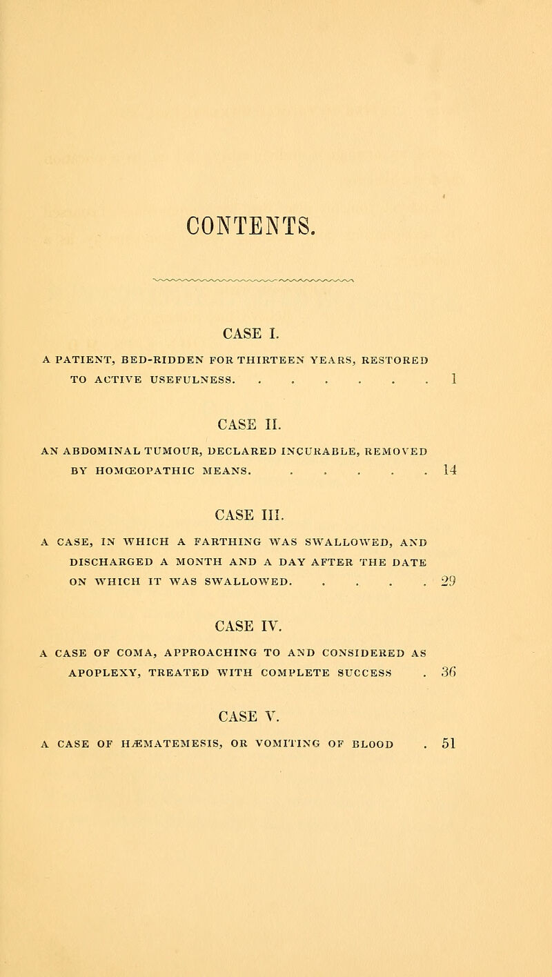 CONTENTS. CASE I. A PATIENT, BED-RIDDEN FOR THIRTEEN YEARS, RESTORED TO ACTIVE USEFULNESS. ...... 1 CASE II. AN ABDOMINAL TUMOUR, DECLARED INCURABLE, REMOVED BY HOMCEOPATHIC MEANS. 14 CASE III. A CASE, IN WHICH A FARTHING WAS SWALLOWED, AND DISCHARGED A MONTH AND A DAY AFTER THE DATE ON WHICH IT WAS SWALLOWED. . . . .29 CASE IV. A CASE OF COMA, APPROACHING TO AND CONSIDERED AS APOPLEXY, TREATED WITH COMPLETE SUCCESS . 36 CASE V. A CASE OF H^MATEMESIS, OR VOMITING OF BLOOD . 51