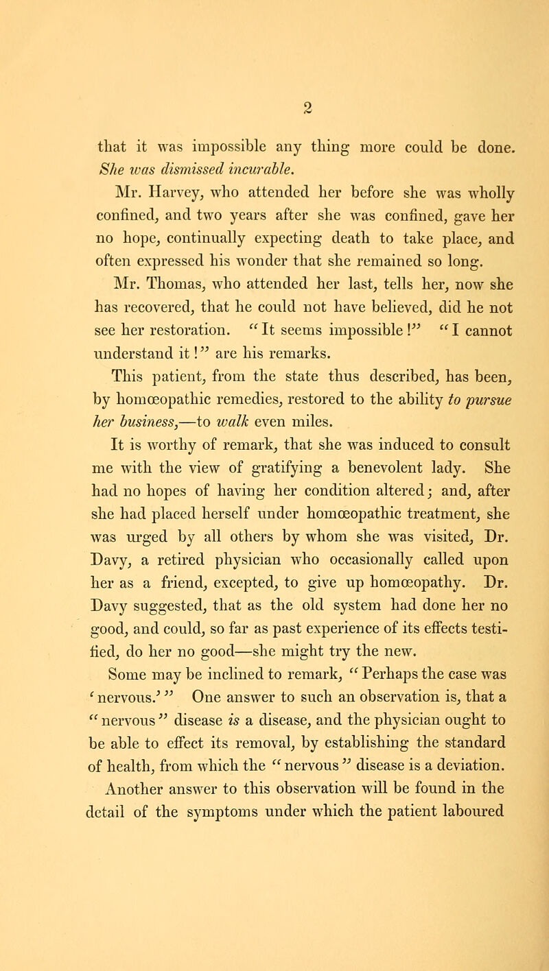 that it was impossible any thing more could be done. She was dismissed incurable. Mr. Harvey^ who attended her before she was wholly confined^ and two years after she was confined, gave her no hope^ continually expecting death to take place, and often expressed his wonder that she remained so long. Mr. Thomas, who attended her last, tells her, now she has recovered, that he could not have believed, did he not see her restoration.  It seems impossible V  I cannot understand it! are his remarks. This patient, from the state thus described, has been, by homoeopathic remedies, restored to the ability to pursue her business,—to walk even miles. It is worthy of remark, that she was induced to consult me with the view of gratifying a benevolent lady. She had no hopes of having her condition altered; and, after she had placed herself under homoeopathic treatment, she was urged by all others by whom she was visited. Dr. Davy, a retired physician who occasionally called upon her as a friend, excepted, to give up homoeopathy. Dr. Davy suggested, that as the old system had done her no good, and could, so far as past experience of its effects testi- fied, do her no good—she might try the new. Some may be inclined to remark,  Perhaps the case was ' nervous.^ One answer to such an observation is, that a '' nervous  disease is a disease, and the physician ought to be able to effect its removal, by establishing the standard of health, from which the  nervous  disease is a deviation. Another answer to this observation will be found in the detail of the symptoms under which the patient laboured
