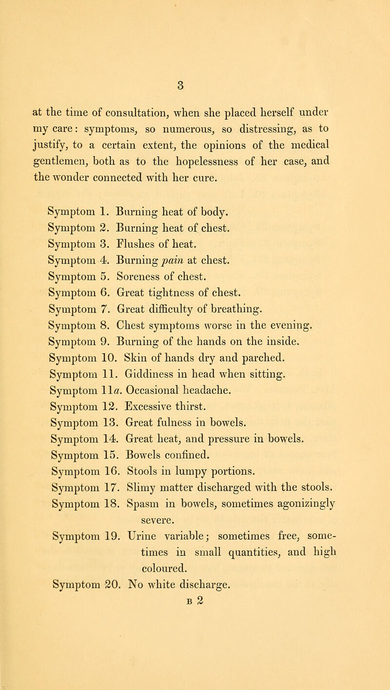 at the time of consultation, when she placed herself under my care: symptoms, so numerous, so distressing, as to justify, to a certain extent, the opinions of the medical gentlemen, both as to the hopelessness of her case, and the wonder connected with her cure. Symptom 1. Burning heat of body. Symptom 2. Burning heat of chest. Symptom 3. Flushes of heat. Symptom 4. Burning pai7i at chest. Symptom 5. Soreness of chest. Symptom 6. Great tightness of chest. Symptom 7. Great difficulty of breathing. Symptom 8. Chest symptoms worse in the evening. Symptom 9. Burning of the hands on the inside. Symptom 10. Skin of hands dry and parched. Symptom 11. Giddiness in head when sitting. Symptom Wa. Occasional headache. Symptom 12. Excessive thirst. Symptom 13. Great fulness in bowels. Symptom 14. Great heat, and pressure in bowels. Symptom 15. Bowels confined. Symptom 16. Stools in lumpy portions. Symptom 17. Slimy matter discharged with the stools. Symptom 18. Spasm in bowels, sometimes agonizingly severe. Symptom 19. Urine variable; sometimes free, some- times in small quantities, and high coloured. Symptom 20. No white discharge. b2