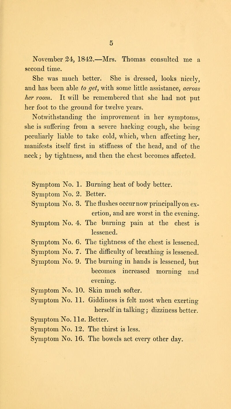 November 24, 1843.—Mrs. Thomas consulted me a second time. She was much better. She is dressed, looks nicely, and has been able to get, with some little assistance, across her room. It will be remembered that she had not put her foot to the ground for twelve years. Notwithstanding the improvement in her symptoms, she is suffering from a severe hacking cough, she being peculiarly liable to take cold, which, when affecting her, manifests itself first in stiffness of the head, and of the neck; by tightness, and then the chest becomes affected. Symptom No. 1. Burning heat of body better. Symptom No. 3. Better. Symptom No. 3. The flushes occur now principally on ex- ertion, and are worst in the evening. Symptom No. 4. The burning pain at the chest is lessened. Symptom No. 6. The tightness of the chest is lessened. Symptom No. 7. The difficulty of breathing is lessened. Symptom No. 9. The burning in hands is lessened, but becomes increased morning and evening. Symptom No. 10. Skin much softer. Symptom No. 11. Giddiness is felt most when exerting herself in talking; dizziness better. Symptom No. 11«. Better. Symptom No. 13. The thirst is less. Symptom No. 16. The bowels act every other day.