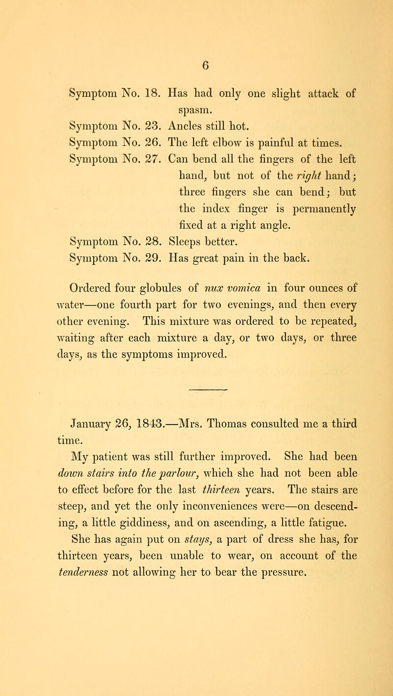 Symptom No. 18. Has had only one slight attack of spasm. Symptom No. 23. Ancles still hot. Symptom No. 26. The left elbow is painful at times. Symptom No. 27. Can bend all the fingers of the left hand, but not of the right hand; three fingers she can bend; but the index finger is permanently fixed at a right angle. Symptom No. 28. Sleeps better. Symptom No. 29. Has great pain in the back. Ordered four globules of mix vomica in four ounces of water—one fourth part for two evenings, and then every other evening. This mixture was ordered to be repeated, waiting after each mixture a day, or two days, or three days, as the symptoms improved. January 26, 1843.—Mrs. Thomas consulted me a third time. My patient was still further improved. She had been down stairs into the parlour, which she had not been able to efi^ect before for the last thirteen years. The stairs are steep, and yet the only inconveniences were—on descend- ing, a little giddiness, and on ascending, a little fatigue. She has again put on stays, a part of dress she has, for thirteen years, been unable to wear, on account of the tenderness not allowing her to bear the pressure.