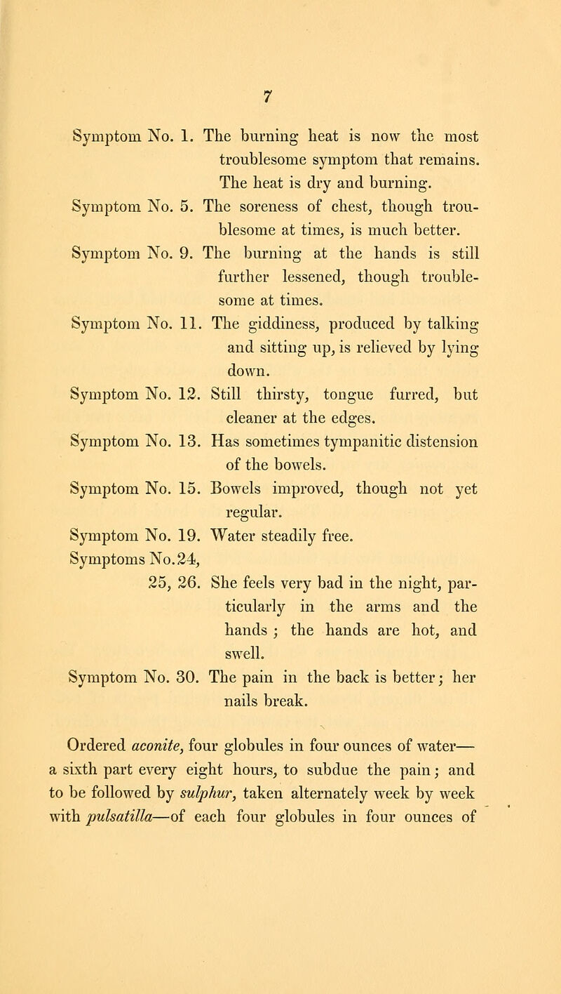 troublesome symptom that remains. The heat is dry and burning. Symptom No. 5. The soreness of chest, though trou- blesome at times, is much better. Symptom No. 9. The burning at the hands is still further lessened, though trouble- some at times. Symptom No. 11. The giddiness, produced by talking and sitting up, is relieved by lying- down. Symptom No. 12. Still thirsty, tongue furred, but cleaner at the edges. Symptom No. 13. Has sometimes tympanitic distension of the bowels. Symptom No. 15. Bowels improved, though not yet regular. Symptom No. 19. Water steadily free. Symptoms No. 24, 25, 26. She feels very bad in the night, par- ticularly in the arms and the hands ; the hands are hot, and swell. Symptom No. 30. The pain in the back is better; her nails break. Ordered aconite, four globules in four ounces of water— a sixth part every eight hours, to subdue the pain; and to be followed by sulphur, taken alternately week by week with Pulsatilla—of each four globules in four ounces of