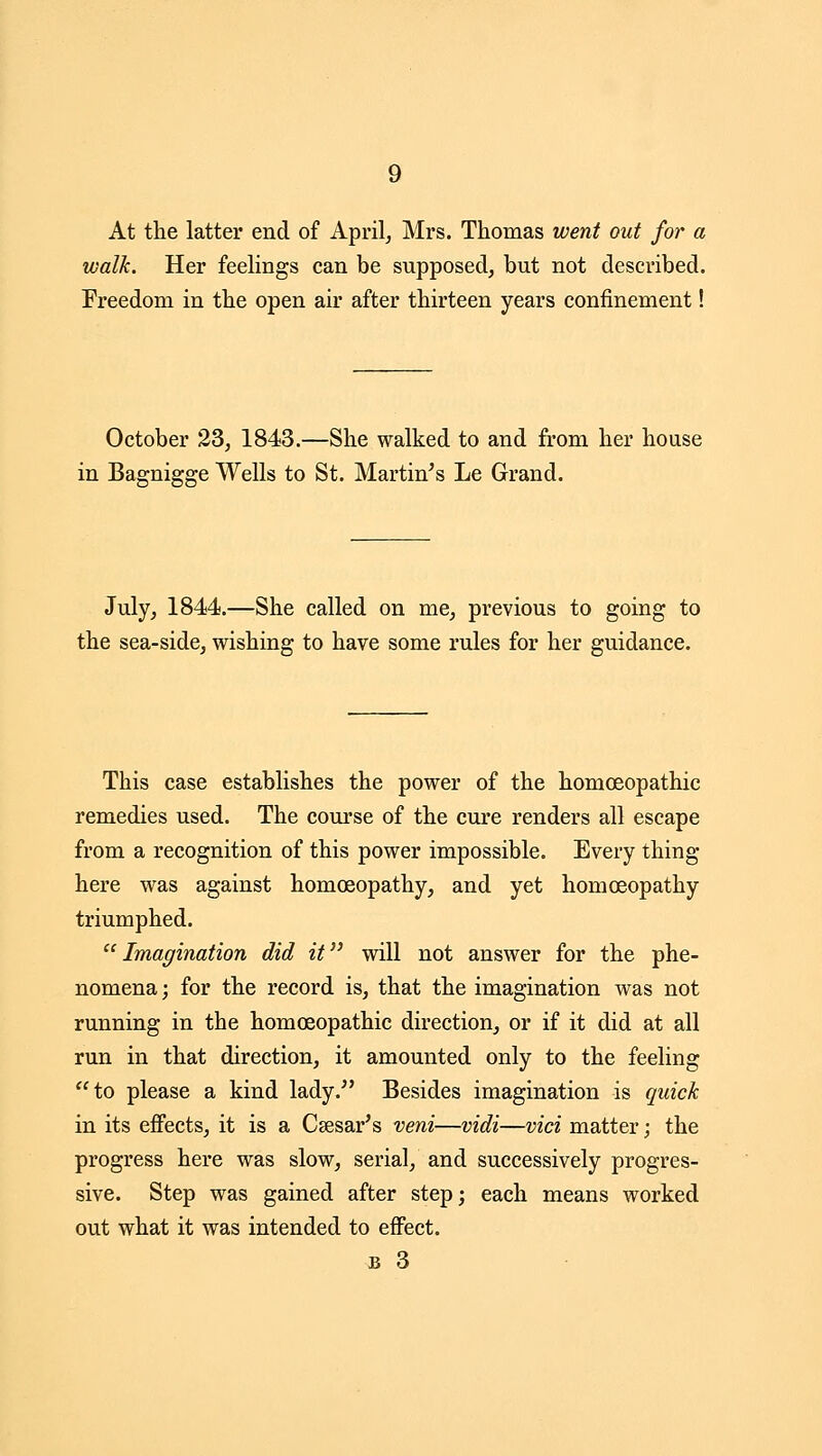 9 At the latter end of April, Mrs. Thomas went out for a walk. Her feelings can be supposed, but not described. Freedom in the open air after thirteen years confinement! October 23, 1843.—She walked to and from her house in Bagnigge Wells to St. Martinis Le Grand. July, 1844.—She called on me, previous to going to the sea-side, wishing to have some rules for her guidance. This case establishes the power of the homoeopathic remedies used. The course of the cure renders all escape from a recognition of this power impossible. Every thing here was against homoeopathy, and yet homoeopathy triumphed. Imagination did it will not answer for the phe- nomena; for the record is, that the imagination was not running in the homoeopathic direction, or if it did at all run in that direction, it amounted only to the feeling ''to please a kind lady.^' Besides imagination is quick in its effects, it is a Caesar's veni—vidi—vici matter; the progress here was slow, serial, and successively progres- sive. Step was gained after step; each means worked out what it was intended to effect.