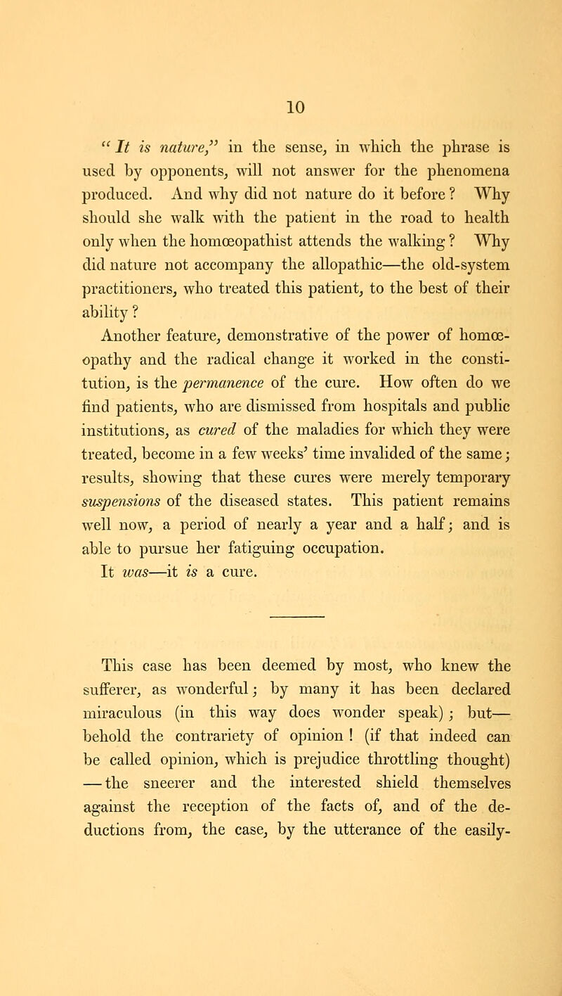  It is nature, in the sense, in whicli tlie phrase is used by opponents, will not answer for the phenomena produced. And why did not nature do it before ? Why should she walk with the patient in the road to health only when the homoeopathist attends the walking ? Why did nature not accompany the allopathic—the old-system practitioners, who treated this patient, to the best of their ability ? Another feature, demonstrative of the power of homoe- opathy and the radical change it worked in the consti- tution, is the permanence of the cure. How often do we find patients, who are dismissed from hospitals and public institutions, as cured of the maladies for which they were treated, become in a few weeks^ time invalided of the same; results, showing that these cures were merely temporary suspensions of the diseased states. This patient remains well now, a period of nearly a year and a half; and is able to pursue her fatiguing occupation. It was—it is a cure. This case has been deemed by most, who knew the sufferer, as wonderful; by many it has been declared miraculous (in this way does wonder speak) ; but— behold the contrariety of opinion ! (if that indeed can be called opinion, which is prejudice throttling thought) — the sneerer and the interested shield themselves against the reception of the facts of, and of the de- ductions from, the case, by the utterance of the easily-
