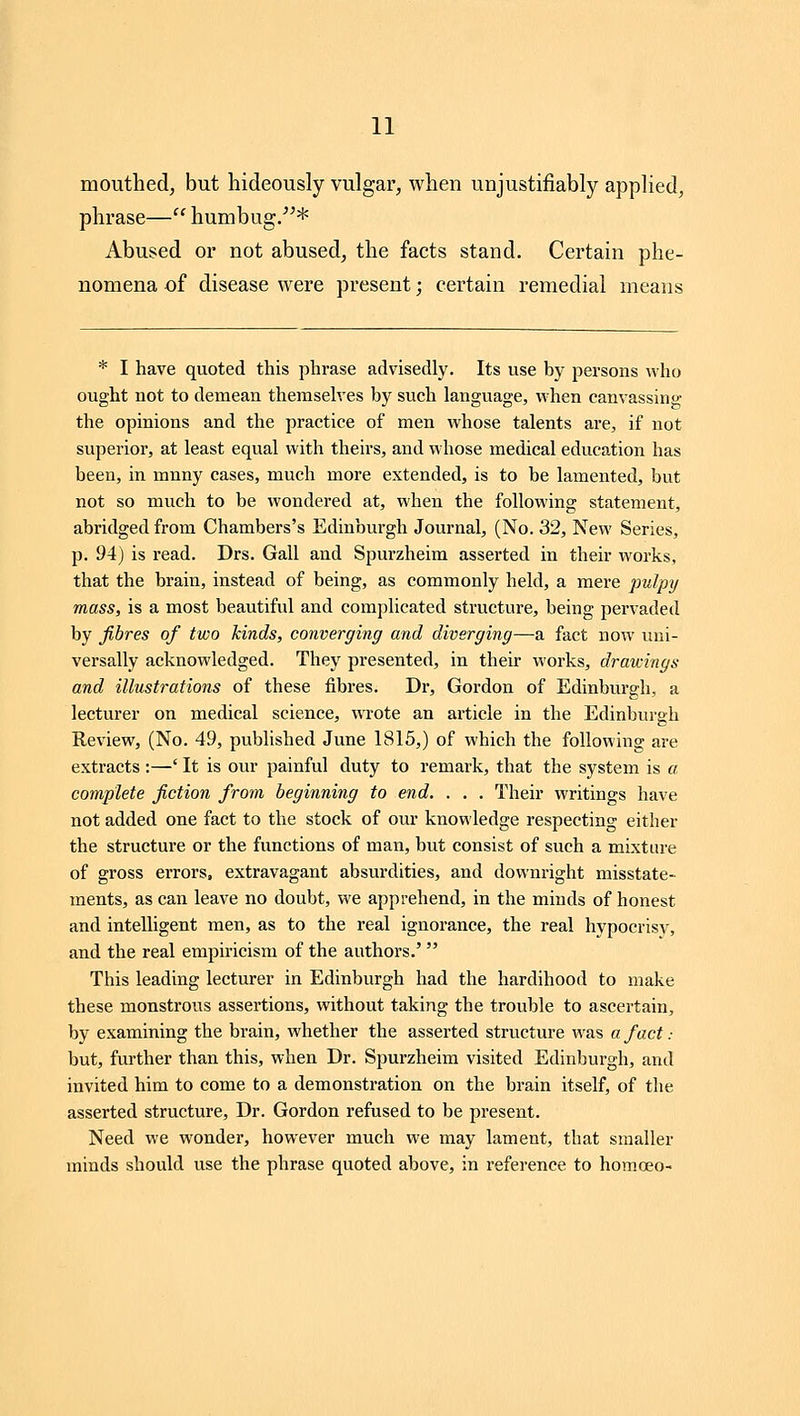 mouthed, but hideously vulgar, when unjustifiably applied, phrase— humbug/'* Abused or not abused, the facts stand. Certain phe- nomena of disease were present; certain remedial means * I have quoted this phrase advisedly. Its use by persons who ought not to demean themselves by such language, when canvassing the opinions and the practice of men whose talents are, if not supei'ior, at least equal with theirs, and whose medical education has been, in mnny cases, much more extended, is to be lamented, but not so much to be wondered at, when the following statement, abridged from Chambers's Edinburgh Journal, (No. 32, New Series, p. 94j is read. Drs. Gall and Spurzheim asserted in their works, that the brain, instead of being, as commonly held, a mere pulpy mass, is a most beautiful and complicated structure, being pervaded by fibres of two kinds, converging and diverging—a fact now uni- versally acknowledged. They presented, in their works, drawings and illustrations of these fibres. Di', Gordon of Edinburgh, a lecturer on medical science, wrote an article in the Edinburgh Review, (No. 49, pubHshed June 1815,) of which the following are extracts ;—' It is our painful duty to remai'k, that the system is a complete fiction from beginning to end. . , . Their writings have not added one fact to the stock of our knowledge respecting either the structure or the functions of man, but consist of such a mixture of gross errors, extravagant absurdities, and downright misstate- ments, as can leave no doubt, we apprehend, in the minds of honest and intelligent men, as to the real ignorance, the real hypocrisy, and the real empiricism of the authors.' This leading lecturer in Edinburgh had the hardihood to make these monstrous assertions, without taking the trouble to ascertain, by examining the brain, whether the asserted structure was a fact : but, further than this, when Dr. Spurzheim visited Edinburgh, and invited him to come to a demonstration on the brain itself, of the asserted structure. Dr. Gordon refused to be jJi'esent. Need we wonder, however much we may lament, that smaller minds should use the phrase quoted above, in reference to homoeo-