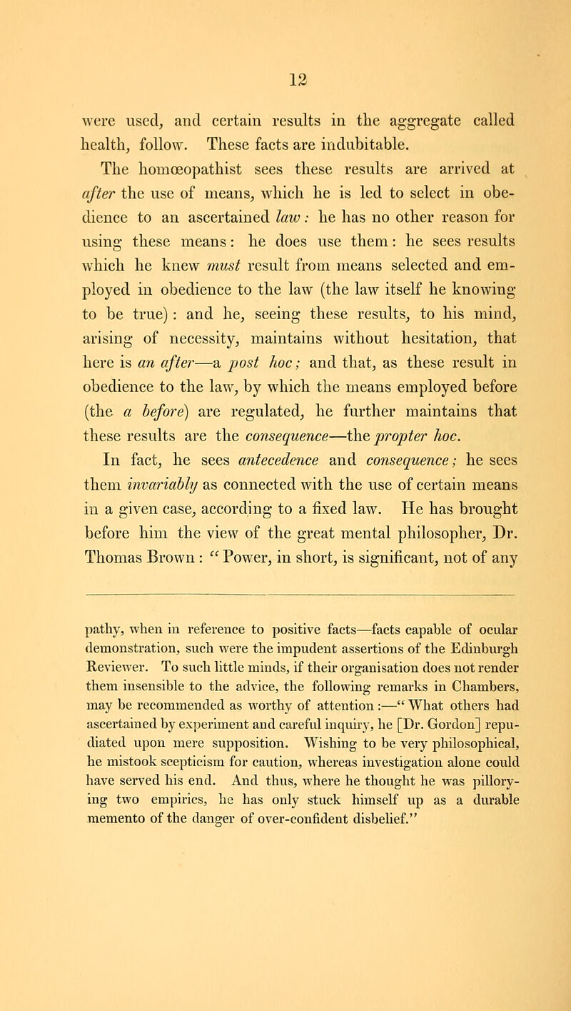 were used, and certain results in the aggregate called health, follow. These facts are indubitable. The homoeopathist sees these results are arrived at after the use of means, which he is led to select in obe- dience to an ascertained law: he has no other reason for using these means: he does use them: he sees results which he knew must result from means selected and em- ployed in obedience to the law (the law itself he knowing to be true): and he, seeing these results, to his mind, arising of necessity, maintains without hesitation, that here is an after—a post hoc; and that, as these result in obedience to the law, by which the means employed before (the a before) are regulated, he further maintains that these results are the consequence—the propter hoc. In fact, he sees antecedence and consequence; he sees them invariably as connected with the use of certain means in a given case, according to a fixed law. He has brought before him the view of the great mental philosopher. Dr. Thomas Brown :  Power, in short, is significant, not of any pathy, when in reference to positive facts—facts capable of ocular demonstration, such were the impudent assertions of the Edinburgh Reviewer. To such little minds, if their organisation does not render them insensible to the advice, the following remarks in Chambers, may be recommended as worthy of attention :— What others had ascertained by experiment and careful inquiry, he [Dr. Gordon] repu- diated upon mere supposition. Wishing to be very philosophical, he mistook scepticism for caution, whereas investigation alone could have served his end. And thus, where he thought he was pillory- ing two empirics, he has only stuck himself up as a durable memento of the danger of over-confident disbelief.
