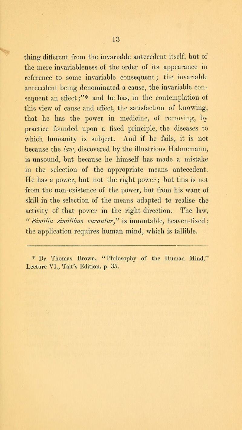 tiling different from the invariable antecedent itself^ but of the mere invariableness of the order of its appearance in reference to some invariable consequent; the invariable antecedent being denominated a cause, the invariable con- sequent an effect ;* and he has, in the contemplation of this view of cause and effect, the satisfaction of knowing, that he has the power in medicine, of removing, by practice founded upon a fixed principle, the diseases to which humanity is subject. And if he fails, it is not because the law, discovered by the illustrious Hahnemann, is unsound, but because he himself has made a mistake in the selection of the appropriate means antecedent. He has a power, but not the right power; but this is not from the non-existence of the power, but from his want of skill in the selection of the means adapted to realise the activity of that power in the right direction. The law,  Similia similibus curantur, is immutable, heaven-fixed; the application requires human mind, which is fallible. * Dr. Thomas Brown,  Philosophy of the Human Mind, Lecture VI., Tait's Edition, p. 35.