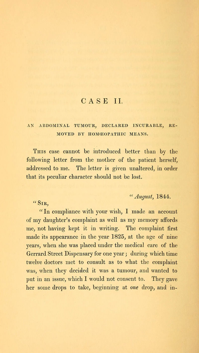 CASE II. AN ABDOMINAL TUMOUR^ DECLARED INCURABLE, RE- MOVED BY HOMOEOPATHIC MEANS. This case cannot be introduced better than by the following letter from the mother of the patient herself, addressed to me. The letter is given unaltered, in order that its peculiar character should not be lost. August, 1844.  Sir,  In compliance with your wish, I made an account of my daughter's complaint as well as my memory affords me, not having kept it in writing. The complaint first made its appearance in the year 1825, at the age of nine years, when she was placed under the medical care of the Gerrard Street Dispensary for one year; during which time twelve doctors met to consult as to what the complaint was, when they decided it was a tumour, and wanted to put in an issue, which I would not consent to. They gave her some drops to take, beginning at one drop, and in-