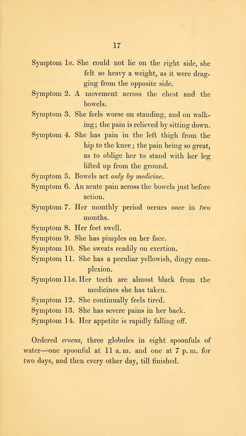 Symptom la. She could not lie on the right side, she felt so heavy a weight, as it were drag- ging from the opposite side. Symptom 2. A movement across the chest and the bowels. Symptom 3. She feels worse on standing, and on walk- ing; the pain is relieved by sitting down. Symptom 4. She has pain in the left thigh from the hip to the knee; the pain being so great, as to oblige her to stand with her leg lifted up from the ground. Symptom 5. Bowels act only hy medicine. Symptom 6. An acute pain across the bowels just before action. Symptom 7. Her monthly period occurs once in two months. Symptom 8. Her feet swell. Symptom 9. She has pimples on her face. Symptom 10. She sweats readily on exertion. Symptom 11. She has a peculiar yellowish, dingy com- plexion. Symptom 11a. Her teeth are almost black from the medicines she has taken. Symptom 12. She continually feels tired. Symptom 13. She has severe pains in her back. Symptom 14. Her appetite is rapidly falling off. Ordered crocus, three globules in eight spoonfuls of water^one spoonful at 11 a.m. and one at 7p.m. for two days, and then every other day, till finished.