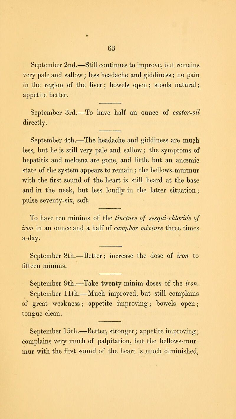 September 2nd.—Still continues to improve^ but remains very pale and sallow; less headache and giddiness; no pain in the region of the liver; bowels open; stools natural; appetite better. September 3rd.—To have half an ounce of casto7'-oil directly. September 4th.—The headache and giddiness are much less, but he is still very pale and sallow; the symptoms of hepatitis and meloena are gone^ and little but an anoemic state of the system appears to remain; the bellows-murmur with the first sound of the heart is still heard at the base and in the neek, but less loudly in the latter situation; pulse seventy-six, soft. To have ten minims of the tincture of sesqui-chloride of iron in an ounce and a half of camphor mixture three times a-day. September 8th.—Better; increase the dose of i7'on to fifteen minims. September 9th.—Take twenty minim doses of the i7-on. September 11th.—Much improved, but still complains of great weakness; appetite improving; bowels open; tongue clean. September 15th.—Better, stronger; appetite improving; complains very much of palpitation, but the bellows-mur- mur with the first sound of the heart is much diminished,