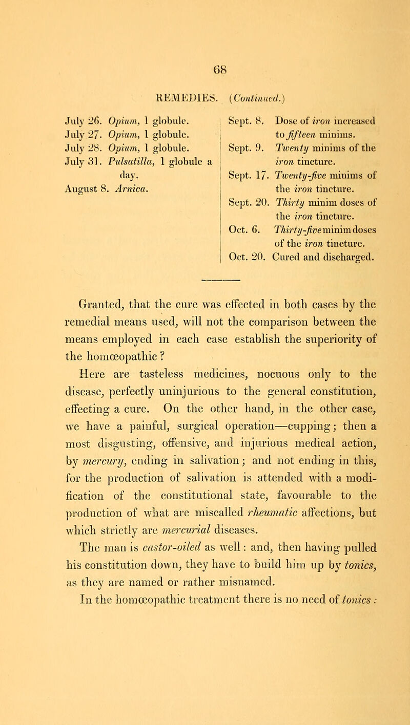 REMEDIES. {Cvntiuuetl.} July 26. Opium, 1 globule. July 2]. Opium, 1 globule. July 28. Opium, 1 globule. July 31. Pulsatilla, 1 globule a day. August 8. Arnica. Sept. 8, Dose of iron iucreased to Jif teen minims. Sept. 9. Twenttj minims of the iron tincture. Sept. 17. Twenty-jive minims of the iron tincture. Sept. 20. Thirty minim doses of the iron tincture. Oct. 6. Thirty-fivevaimxnAo'&es of the iron tincture. Oct. 20. Cured and discharged. Granted, that the cure was effected in both cases by the remedial means used, will not the comparison between the means employed in each case establish the superiority of the homoeopathic ? Here are tasteless medicines, nocuous only to the disease, perfectly uninjurious to the general constitution, effecting a cure. On the other hand, in the other case, we have a painful, surgical operation—cupping; then a most disgusting, offensive, and injurious medical action, by mercury, ending in salivation; and not ending in this, for the production of salivation is attended with a modi- fication of the constitutional state, favourable to the production of what are miscalled rheumatic affections, but which strictly are mercurial diseases. The man is castor-oiled as well: and, then having pulled his constitution down, they have to build him up by tonics, as they are named or rather misnamed. In the homoeopathic treatment there is no need oi tonics: