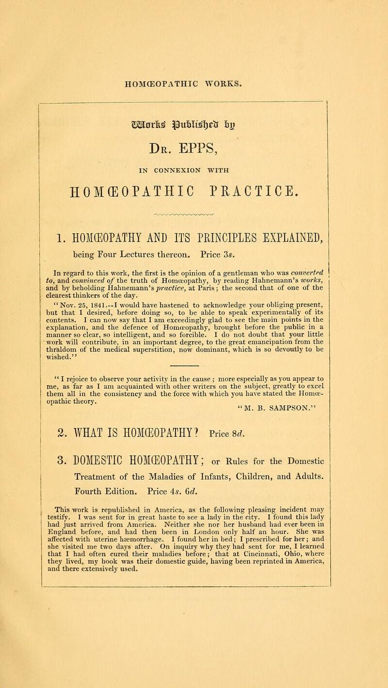 Dr. EPPS, IN CONNEXION WITH HOMCEOPATHIC PRACTICE. 1. HOKEOPATHY AND ITS PRINCIPLES EXPLAINED, being Four Lectures thereon. Price 3*. In regard to this work, the first is the opinion of a gentleman who was convertpd to, and convinced of the truth of Homoeopathy, by reading Hahnemann's works, and by beholding Hahnemann's j^raciice, at Paris ; the second that of one of the clearest thinkers of the day. Nov. 25, 1841.—I would have hastened to acknowledge your obliging present, but that I desired, before doing so, to be able to speak experimentally of its contents. I can now say that I am exceedingly glad to see the main points in the explanation, and the defence of Homoeopathy, brought before the public in a manner so clear, so intelligent, and so forcible. I do not doubt that your little ■ work will contribute, in an important degree, to the great emancipation from the thraldom of the medical superstition, now dominant, which is so devoutly to be wished.  I rejoice to observe your activity in the cause ; more especially as you appear to me, as far as I am acquainted with other writers on the subject, greatly to excel them all in the consistency and the force with which you have stated the Homoe- opathic theory. M. B. SABIPSON. 3. WHAT IS HOKEOPATHY? Price 8r?. 3. DOMESTIC HOKEOPATHY; or Rules for the Domestic Treatment of the Maladies of Infants, Children, and Adults. Fourth Edition. Price 4.?. ()d. This work is republished in America, as the following pleasing incident may testify. I was sent for in great haste to see a lady in the city. I found this lady had just arrived from America. Neither she nor her husband had ever been in England before, and had then been in London only half an hour. She was affected with uterine heemorrhage. I found her in bed; I prescribed for her; and she visited me two days after. On inquiry why they had sent for me, I learned that I had often cured their maladies before; that at Cincinnati, Ohio, where they lived, my book was their domestic guide, having been reprinted in America, and there extensively used.