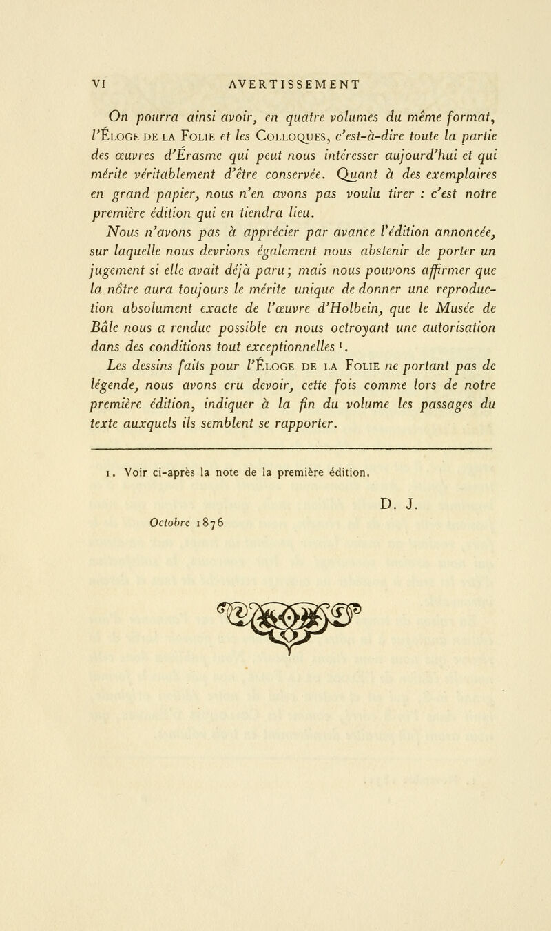 On pourra ainsi avoir, en quatre volumes du même format, /'Eloge de la Folie et les Colloques, c'est-à-dire toute la partie des œuvres d'Erasme qui peut nous intéresser aujourd'hui et qui mérite véritablement d'être conservée. Quant à des exemplaires en grand papier, nous n'en avons pas voulu tirer : c'est notre première édition qui en tiendra lieu. Nous n'avons pas à apprécier par avance l'édition annoncée, sur laquelle nous devrions également tious abstenir de porter un jugement si elle avait déjà paru; mais nous pouvons affirmer que la nôtre aura toujours le mérite unique de donner une reproduc- tion absolument exacte de l'œuvre d'Holbein, que le Musée de Baie nous a rendue possible en nous octroyant une autorisation dans des conditions tout exceptionnelles '. Les dessins faits pour PÉloge de la Folie ne portant pas de légende, nous avons cru devoir, cette fois comme lors de notre première édition^ indiquer à la fin du volume les passages du texte auxquels ils semblent se rapporter. I. Voir ci-après la note de la première édition. D. J. Octobre 1876