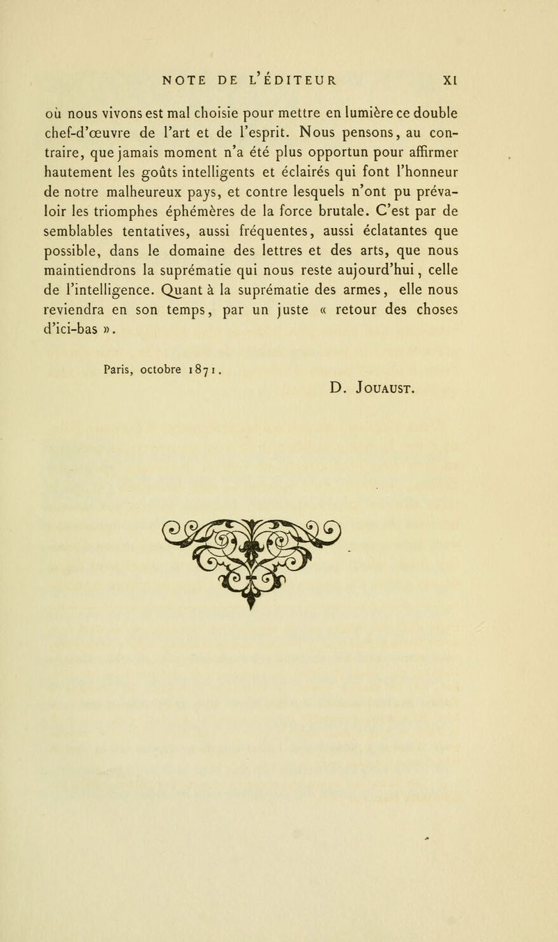 OÙ nous vivons est mal choisie pour mettre en lumière ce double chef-d'œuvre de l'art et de l'esprit. Nous pensons, au con- traire, que jamais moment n'a été plus opportun pour affirmer hautement les goûts intelligents et éclairés qui font l'honneur de notre malheureux pays, et contre lesquels n'ont pu préva- loir les triomphes éphémères de la force brutale. C'est par de semblables tentatives, aussi fréquentes, aussi éclatantes que possible, dans le domaine des lettres et des arts, que nous maintiendrons la suprématie qui nous reste aujourd'hui, celle de l'intelligence. Quanta la suprématie des armes, elle nous reviendra en son temps, par un juste « retour des choses d'ici-bas ». Paris, octobre 187 i. D. JOUAUST.