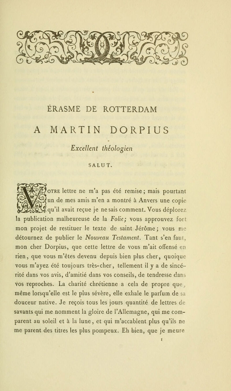 ÉRASME DE ROTTERDAM A MARTIN DORPIUS Excellent théologien SALUT. 'oTRE lettre ne m'a pas été remise; mais pourtant un de mes amis m'en a montré à Anvers une copie qu'il avait reçue je ne sais comment. Vous déplorez la publication malheureuse de la Folie; vous approuvez fort mon projet de restituer le texte de saint Jérôme ; vous me détournez de publier le Nouveau Testament. Tant s'en faut, mon cher Dorpius, que cette lettre de vous m'ait offensé en rien, que vous m'êtes devenu depuis bien plus cher, quoique vous m'ayez été toujours très-cher, tellement il j a de sincé- rité dans vos avis, d'amitié dans vos conseils, de tendresse dans vos reproches. La charité chrétienne a cela de propre que, même lorsqu'elle est le plus sévère, elle exhale le parfum de sa douceur native. Je reçois tous les jours quantité de lettres de savants qui me nomment la gloire de l'Allemagne, qui me com- parent au soleil et à la lune, et qui m'accablent plus qu'ils ne me parent des titres les plus pompeux. Eh bien, que je meure