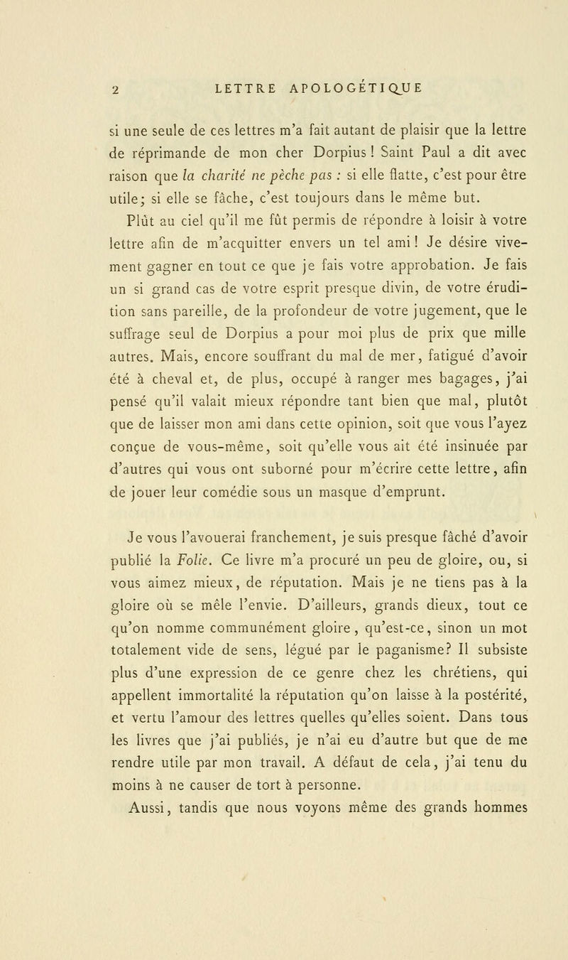 si une seule de ces lettres m'a fait autant de plaisir que la lettre de réprimande de mon cher Dorpius ! Saint Paul a dit avec raison que la charité ne pèche pas : si elle flatte, c'est pour être utile; si elle se fâche, c'est toujours dans le même but. Plût au ciel qu'il me fût permis de répondre à loisir à votre lettre afin de m'acquitter envers un tel ami ! Je désire vive- ment gagner en tout ce que je fais votre approbation. Je fais un si grand cas de votre esprit presque divin, de votre érudi- tion sans pareille, de la profondeur de votre jugement, que le suffrage seul de Dorpius a pour moi plus de prix que mille autres. Mais, encore souffrant du mal de mer, fatigué d'avoir été à cheval et, de plus, occupé à ranger mes bagages, j'ai pensé qu'il valait mieux répondre tant bien que mal, plutôt que de laisser mon ami dans cette opinion, soit que vous l'ayez conçue de vous-même, soit qu'elle vous ait été insinuée par d'autres qui vous ont suborné pour m'écrire cette lettre, afin de jouer leur comédie sous un masque d'emprunt. Je vous l'avouerai franchement, je suis presque fâché d'avoir publié la Folie. Ce livre m'a procuré un peu de gloire, ou, si vous aimez mieux, de réputation. Mais je ne tiens pas à la gloire où se mêle l'envie. D'ailleurs, grands dieux, tout ce qu'on nomme communément gloire, qu'est-ce, sinon un mot totalement vide de sens, légué par le paganisme? Il subsiste plus d'une expression de ce genre chez les chrétiens, qui appellent immortalité la réputation qu'on laisse à la postérité, et vertu l'amour des lettres quelles qu'elles soient. Dans tous les livres que j'ai publiés, je n'ai eu d'autre but que de me rendre utile par mon travail. A défaut de cela, j'ai tenu du moins à ne causer de tort à personne. Aussi, tandis que nous voyons même des grands hommes
