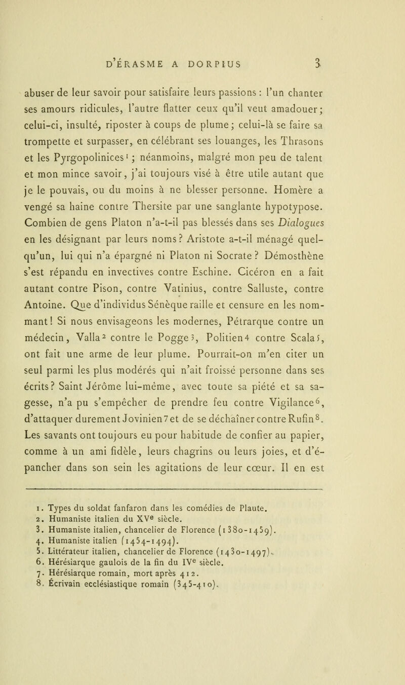 abuser de leur savoir pour satisfaire leurs passions : l'un chanter ses amours ridicules, l'autre flatter ceux qu'il veut amadouer; celui-ci, insulté, riposter à coups de plume; celui-là se faire sa trompette et surpasser, en célébrant ses louanges, les Thrasons et les Pyrgopolinices ' ; néanmoins, malgré mon peu de talent et mon mince savoir, j'ai toujours visé à être utile autant que je le pouvais, ou du moins à ne blesser personne. Homère a vengé sa haine contre Thersite par une sanglante hypotjpose. Combien de gens Platon n'a-t-il pas blessés dans ses Dialogues en les désignant par leurs noms ? Aristote a-t-il ménagé quel- qu'un, lui qui n'a épargné ni Platon ni Socrate ? Démosthène s'est répandu en invectives contre Eschine. Cicéron en a fait autant contre Pison, contre Vatinius, contre Salluste, contre Antoine. Que d'individus Sénèque raille et censure en les nom- mant! Si nous envisageons les modernes, Pétrarque contre un médecin, Valla^ contre le Pogge?, Politien4 contre ScalaJ, ont fait une arme de leur plume. Pourrait-on m'en citer un seul parmi les plus modérés qui n'ait froissé personne dans ses écrits? Saint Jérôme lui-même, avec toute sa piété et sa sa- gesse, n'a pu s'empêcher de prendre feu contre Vigilance^, d'attaquer durement Jovinien7et de se déchaîner contreRufîn8. Les savants ont toujours eu pour habitude de confier au papier, comme à un ami fidèle, leurs chagrins ou leurs joies, et d'é- pancher dans son sein les agitations de leur cœur. Il en est 1. Types du soldat fanfaron dans les comédies de Plaute. 2. Humaniste italien du XV^ siècle. 3. Humaniste italien, chancelier de Florence (i 380-1459). 4. Humaniste italien (1454-1494). 5. Littérateur italien, chancelier de Florence (1430-1497). 6. Hérésiarque gaulois de la fin du IV^ siècle. 7. Hérésiarque romain, mort après 412.