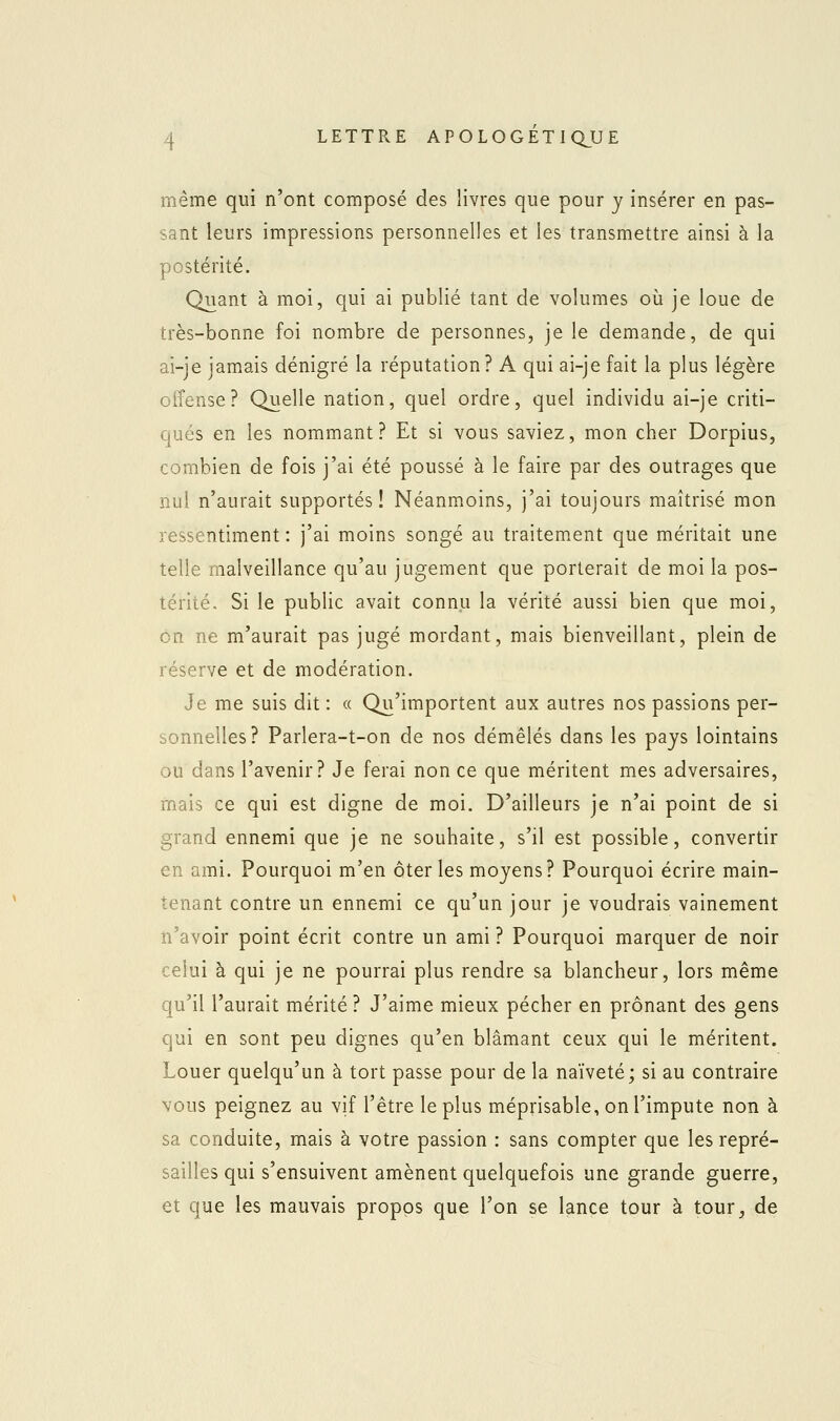 même qui n'ont composé des livres que pour y insérer en pas- sant leurs impressions personnelles et les transmettre ainsi à la postérité. Quant à moi, qui ai publié tant de volumes où je loue de très-bonne foi nombre de personnes, je le demande, de qui ai-je jamais dénigré la réputation? A qui ai-je fait la plus légère offense? Quelle nation, quel ordre, quel individu ai-je criti- qués en les nommant? Et si vous saviez, mon cher Dorpius, combien de fois j'ai été poussé à le faire par des outrages que nul n'aurait supportés! Néanmoins, j'ai toujours maîtrisé mon ressentiment : j'ai moins songé au traitement que méritait une telle malveillance qu'au jugement que porterait de moi la pos- térité. Si le public avait connu la vérité aussi bien que moi, on ne m'aurait pas jugé mordant, mais bienveillant, plein de réserve et de modération. Je me suis dit : « Qu'importent aux autres nos passions per- sonnelles? Parlera-t-on de nos démêlés dans les pays lointains ou dans l'avenir? Je ferai non ce que méritent mes adversaires, rnais ce qui est digne de moi. D'ailleurs je n'ai point de si grand ennemi que je ne souhaite, s'il est possible, convertir en ami. Pourquoi m'en ôter les moyens? Pourquoi écrire main- tenant contre un ennemi ce qu'un jour je voudrais vainement n'avoir point écrit contre un ami ? Pourquoi marquer de noir celui à qui je ne pourrai plus rendre sa blancheur, lors même qu'il l'aurait mérité ? J'aime mieux pécher en prônant des gens qui en sont peu dignes qu'en blâmant ceux qui le méritent. Louer quelqu'un à tort passe pour de la naïveté; si au contraire vous peignez au vif l'être le plus méprisable, on l'impute non à sa conduite, mais à votre passion : sans compter que les repré- sailles qui s'ensuivent amènent quelquefois une grande guerre, et que les mauvais propos que l'on se lance tour à tour, de