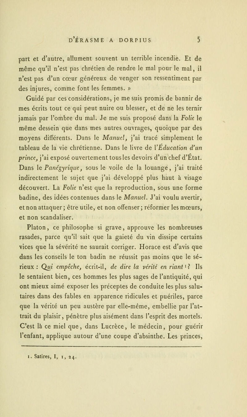 part et d'autre, allument souvent un terrible incendie. Et de même qu'il n'est pas chrétien de rendre le mal pour le mal, il n'est pas d'un cœur généreux de venger son ressentiment par des injures, comme font les femmes. » Guidé par ces considérations, je me suis promis de bannir de mes écrits tout ce qui peut nuire ou blesser, et de ne les ternir jamais par l'ombre du mal. Je me suis proposé dans la Folie le même dessein que dans mes autres ouvrages, quoique par des moyens différents. Dans le Manuel, j'ai tracé simplement le tableau de la vie chrétienne. Dans le livre de VEducation d'un prince, j'ai exposé ouvertement tous les devoirs d'un chef d'Etat. Dans le Panégyrique, sous le voile de la louange, j'ai traité indirectement le sujet que j'ai développé plus haut à visage découvert. La Folie n'est que la reproduction, sous une forme badine, des idées contenues dans le Manuel. J'ai voulu avertir, et non attaquer; être utile, et non offenser; réformer les mœurs, et non scandaliser. Platon, ce philosophe si grave, approuve les nombreuses rasades, parce qu'il sait que la gaieté du vin dissipe certains vices que la sévérité ne saurait corriger. Horace est d'avis que dans les conseils le ton badin ne réussit pas moins que le sé- rieux : Qui empêche, écrit-il, de dire la vérité en riant ^^ Ils le sentaient bien, ces hommes les plus sages de l'antiquité, qui ont mieux aimé exposer les préceptes de conduite les plus salu- taires dans des fables en apparence ridicules et puériles, parce que la vérité un peu austère par elle-même, embellie par l'at- trait du plaisir, pénètre plus aisément dans l'esprit des mortels. C'est là ce miel que, dans Lucrèce, le médecin, pour guérir l'enfant, applique autour d'une coupe d'absinthe. Les princes, I. Satires, I, i, 24.