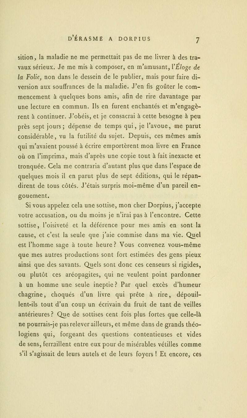 sition, la maladie ne me permettait pas de me livrer à des tra- vaux sérieux. Je me mis à composer, en m'amusant, VÉloge de la Folie, non dans le dessein de le publier, mais pour faire di- version aux souffrances de la maladie. J'en fis goûter le com- mencement à quelques bons amis, afin de rire davantage par une lecture en commun. Ils en furent enchantés et m'engagè- rent à continuer. J'obéis, et je consacrai à cette besogne à peu près sept jours; dépense de temps qui, je l'avoue, me parut considérable, vu la futilité du sujet. Depuis, ces mêmes amis qui m'avaient poussé à écrire emportèrent mon livre en France où on l'imprima, mais d'après une copie tout à fait inexacte et tronquée. Cela me contraria d'autant plus que dans l'espace de quelques mois il en parut plus de sept éditions, qui le répan- dirent de tous côtés. J'étais surpris moi-même d'un pareil en- gouement. Si vous appelez cela une sottise, mon cher Dorpius, j'accepte votre accusation, ou du moins je n'irai pas à l'encontre. Cette sottise, l'oisiveté et la déférence pour mes amis en sont la cause, et c'est la seule que j'aie commise dans ma vie. Quel est l'homme sage à toute heure ? Vous convenez vous-même que mes autres productions sont fort estimées des gens pieux ainsi que des savants. Quels sont donc ces censeurs si rigides, ou plutôt ces aréopagites, qui ne veulent point pardonner à un homme une seule ineptie ? Par quel excès d'humeur chagrine, choqués d'un livre qui prête à rire, dépouil- lent-ils tout d'un coup un écrivain du fruit de tant de veilles antérieures ? Que de sottises cent fois plus fortes que celle-là ne pourrais-je pas relever ailleurs, et même dans de grands théo- logiens qui, forgeant des questions contentieuses et vides de sens, ferraillent entre eux pour de misérables vétilles comme