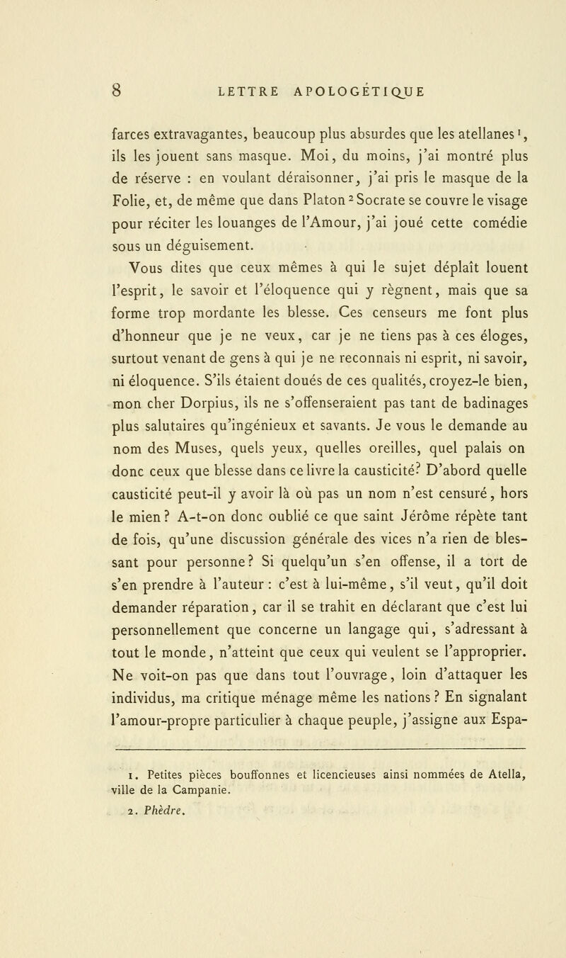 farces extravagantes, beaucoup plus absurdes que les atellanes ', ils les jouent sans masque. Moi, du moins, j'ai montré plus de réserve : en voulant déraisonner_, j'ai pris le masque de la Folie, et, de même que dans Platon 2 Socrate se couvre le visage pour réciter les louanges de l'Amour, j'ai joué cette comédie sous un déguisement. Vous dites que ceux mêmes à qui le sujet déplaît louent l'esprit, le savoir et l'éloquence qui y régnent, mais que sa forme trop mordante les blesse. Ces censeurs me font plus d'honneur que je ne veux, car je ne tiens pas à ces éloges, surtout venant de gens à qui je ne reconnais ni esprit, ni savoir, ni éloquence. S'ils étaient doués de ces qualités, croyez-le bien, mon cher Dorpius, ils ne s'offenseraient pas tant de badinages plus salutaires qu'ingénieux et savants. Je vous le demande au nom des Muses, quels yeux, quelles oreilles, quel palais on donc ceux que blesse dans ce livre la causticité? D'abord quelle causticité peut-il y avoir là où pas un nom n'est censuré, hors le mien ? A-t-on donc oublié ce que saint Jérôme répète tant de fois, qu'une discussion générale des vices n'a rien de bles- sant pour personne? Si quelqu'un s'en offense, il a tort de s'en prendre à l'auteur : c'est à lui-même, s'il veut, qu'il doit demander réparation, car il se trahit en déclarant que c'est lui personnellement que concerne un langage qui, s'adressant à tout le monde, n'atteint que ceux qui veulent se l'approprier. Ne voit-on pas que dans tout l'ouvrage, loin d'attaquer les individus, ma critique ménage même les nations ? En signalant l'amour-propre particuher à chaque peuple, j'assigne aux Espa- I. Petites pièces bouffonnes et licencieuses ainsi nommées de Atella, ville de la Campanie. . 2. Phèdre.