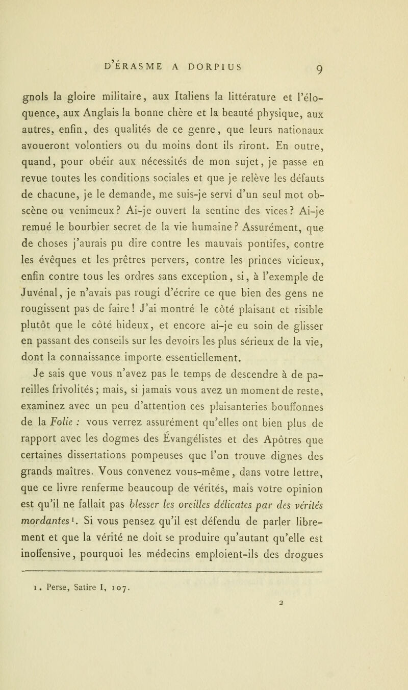 9 gnols la gloire militaire, aux Italiens la littérature et l'élo- quence, aux Anglais la bonne chère et la beauté physique, aux autres, enfin, des qualités de ce genre, que leurs nationaux avoueront volontiers ou du moins dont ils riront. En outre, quand, pour obéir aux nécessités de mon sujet, je passe en revue toutes les conditions sociales et que je relève les défauts de chacune, je le demande, me suis-je servi d'un seul mot ob- scène ou venimeux? Ai-je ouvert la sentine des vices? Ai-je remué le bourbier secret de la vie humaine ? Assurément, que de choses j'aurais pu dire contre les mauvais pontifes, contre les évêques et les prêtres pervers, contre les princes vicieux, enfin contre tous les ordres sans exception, si, à l'exemple de Juvénal, je n'avais pas rougi d'écrire ce que bien des gens ne rougissent pas de faire ! J'ai montré le côté plaisant et risible plutôt que le côté hideux, et encore ai-je eu soin de glisser en passant des conseils sur les devoirs les plus sérieux de la vie, dont la connaissance importe essentiellement. Je sais que vous n'avez pas le temps de descendre à de pa- reilles frivolités; mais, si jamais vous avez un moment de reste, examinez avec un peu d'attention ces plaisanteries bouffonnes de la Folie : vous verrez assurément qu'elles ont bien plus de rapport avec les dogmes des Évangélistes et des Apôtres que certaines dissertations pompeuses que l'on trouve dignes des grands maîtres. Vous convenez vous-même, dans votre lettre, que ce livre renferme beaucoup de vérités, mais votre opinion est qu'il ne fallait pas blesser les oreilles délicates par des vérités mordantes K Si vous pensez qu'il est défendu de parler libre- ment et que la vérité ne doit se produire qu'autant qu'elle est inofîensive, pourquoi les médecins emploient-ils des drogues I. Perse, Satire I, 107.