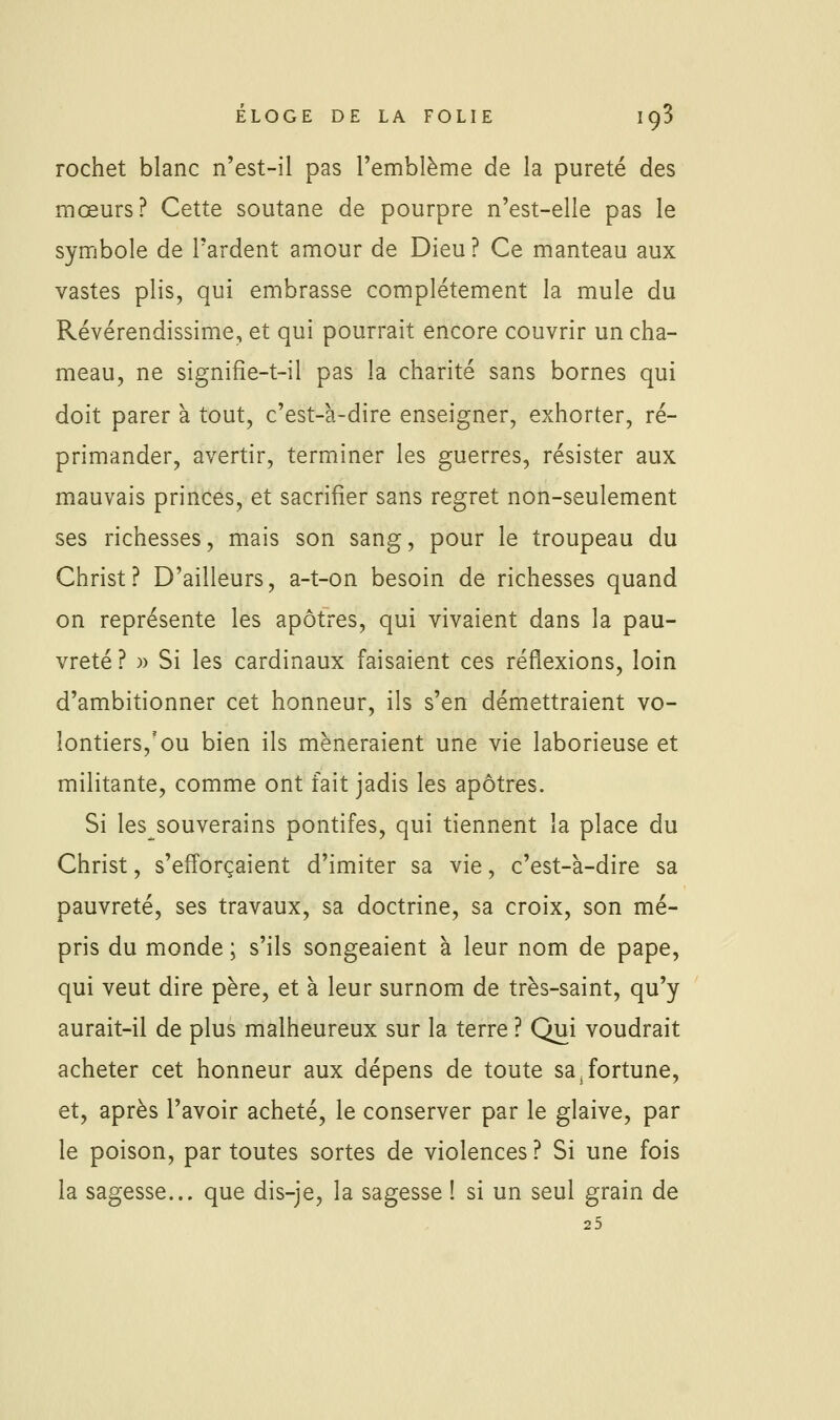 rochet blanc n'est-il pas l'emblème de la pureté des mœurs? Cette soutane de pourpre n'est-elle pas le symbole de l'ardent amour de Dieu ? Ce manteau aux vastes plis, qui embrasse complètement la mule du Révérendissime, et qui pourrait encore couvrir un cha- meau, ne signifîe-t-il pas la charité sans bornes qui doit parer à tout, c'est-à-dire enseigner, exhorter, ré- primander, avertir, terminer les guerres, résister aux mauvais princes, et sacrifier sans regret non-seulement ses richesses, mais son sang, pour le troupeau du Christ? D'ailleurs, a-t-on besoin de richesses quand on représente les apôtres, qui vivaient dans la pau- vreté? » Si les cardinaux faisaient ces réflexions, loin d'ambitionner cet honneur, ils s'en démettraient vo- lontiers,'ou bien ils mèneraient une vie laborieuse et militante, comme ont fait jadis les apôtres. Si les souverains pontifes, qui tiennent la place du Christ, s'eff'orçaient d'imiter sa vie, c'est-à-dire sa pauvreté, ses travaux, sa doctrine, sa croix, son mé- pris du monde ; s'ils songeaient à leur nom de pape, qui veut dire père, et à leur surnom de très-saint, qu'y aurait-il de plus malheureux sur la terre ? Qui voudrait acheter cet honneur aux dépens de toute sa,fortune, et, après l'avoir acheté, le conserver par le glaive, par le poison, par toutes sortes de violences ? Si une fois la sagesse... que dis-je, la sagesse ! si un seul grain de 25
