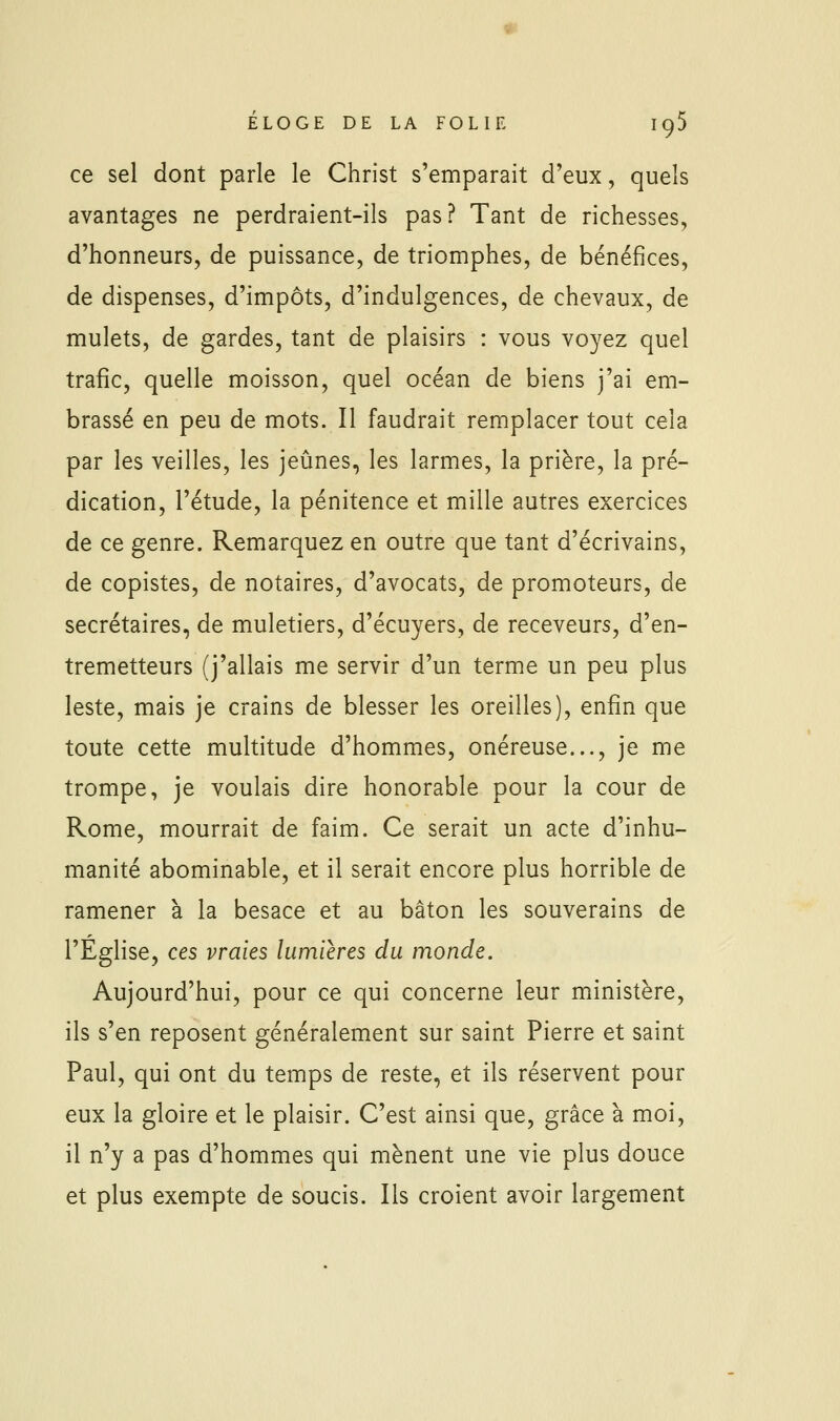 ce sel dont parle le Christ s'emparait d'eux, quels avantages ne perdraient-ils pas? Tant de richesses, d'honneurs, de puissance, de triomphes, de bénéfices, de dispenses, d'impôts, d'indulgences, de chevaux, de mulets, de gardes, tant de plaisirs : vous voyez quel trafic, quelle moisson, quel océan de biens j'ai em- brassé en peu de mots. Il faudrait remplacer tout cela par les veilles, les jeûnes, les larmes, la prière, la pré- dication, l'étude, la pénitence et mille autres exercices de ce genre. Remarquez en outre que tant d'écrivains, de copistes, de notaires, d'avocats, de promoteurs, de secrétaires, de muletiers, d'écuyers, de receveurs, d'en- tremetteurs (j'allais me servir d'un terme un peu plus leste, mais je crains de blesser les oreilles), enfin que toute cette multitude d'hommes, onéreuse..., je me trompe, je voulais dire honorable pour la cour de Rome, mourrait de faim. Ce serait un acte d'inhu- manité abominable, et il serait encore plus horrible de ramener à la besace et au bâton les souverains de l'Eglise, ces vraies lumières du monde. Aujourd'hui, pour ce qui concerne leur ministère, ils s'en reposent généralement sur saint Pierre et saint Paul, qui ont du temps de reste, et ils réservent pour eux la gloire et le plaisir. C'est ainsi que, grâce à moi, il n'y a pas d'hommes qui mènent une vie plus douce et plus exempte de soucis. Ils croient avoir largement