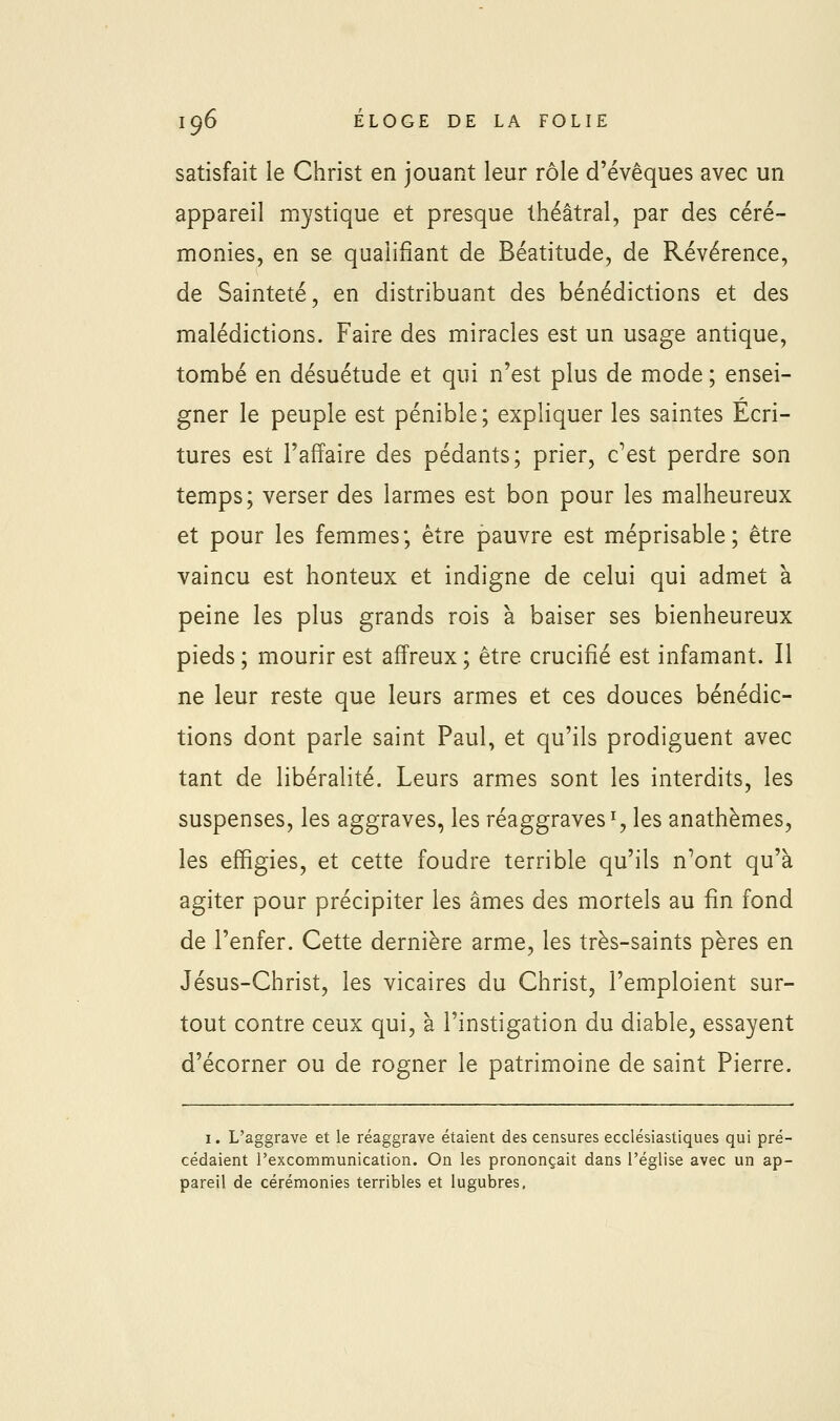 satisfait le Christ en jouant leur rôle d'évêques avec un appareil mystique et presque théâtral, par des céré- monies, en se qualifiant de Béatitude, de Révérence, de Sainteté, en distribuant des bénédictions et des malédictions. Faire des miracles est un usage antique, tombé en désuétude et qui n'est plus de mode ; ensei- gner le peuple est pénible; expliquer les saintes Ecri- tures est l'affaire des pédants; prier, c^est perdre son temps; verser des larmes est bon pour les malheureux et pour les femmes; être pauvre est méprisable; être vaincu est honteux et indigne de celui qui admet à peine les plus grands rois à baiser ses bienheureux pieds; mourir est affreux; être crucifié est infamant. Il ne leur reste que leurs armes et ces douces bénédic- tions dont parle saint Paul, et qu'ils prodiguent avec tant de libéralité. Leurs armes sont les interdits, les suspenses, les aggraves, les réaggraves % les anathèmes, les effigies, et cette foudre terrible qu'ils n^ont qu'à agiter pour précipiter les âmes des mortels au fin fond de l'enfer. Cette dernière arme, les très-saints pères en Jésus-Christ, les vicaires du Christ, l'emploient sur- tout contre ceux qui, à l'instigation du diable, essayent d'écorner ou de rogner le patrimoine de saint Pierre. I. L'aggrave et le réaggrave étaient des censures ecclésiastiques qui pré- cédaient l'excommunication. On les prononçait dans l'église avec un ap- pareil de cérémonies terribles et lugubres.