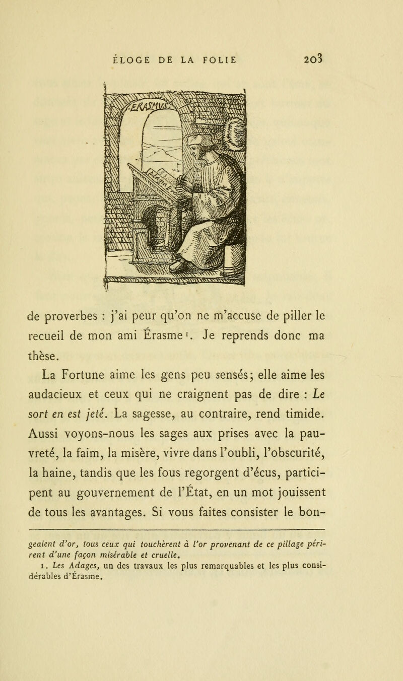 de proverbes : j'ai peur qu'on ne m'accuse de piller le recueil de mon ami Érasme'. Je reprends donc ma thèse. La Fortune aime les gens peu sensés; elle aime les audacieux et ceux qui ne craignent pas de dire : Le sort en est jeté. La sagesse, au contraire, rend timide. Aussi voyons-nous les sages aux prises avec la pau- vreté, la faim, la misère, vivre dans l'oubli, l'obscurité, la haine, tandis que les fous regorgent d'écus, partici- pent au gouvernement de l'Etat, en un mot jouissent de tous les avantages. Si vous faites consister le bon- geaient d'or, tous ceux qui touchèrent à l'or provenant de ce pillage péri- rent d'une façon misérable et cruelle. I, les Adages, un des travaux les plus remarquables et les plus consi- dérables d'Érasme.