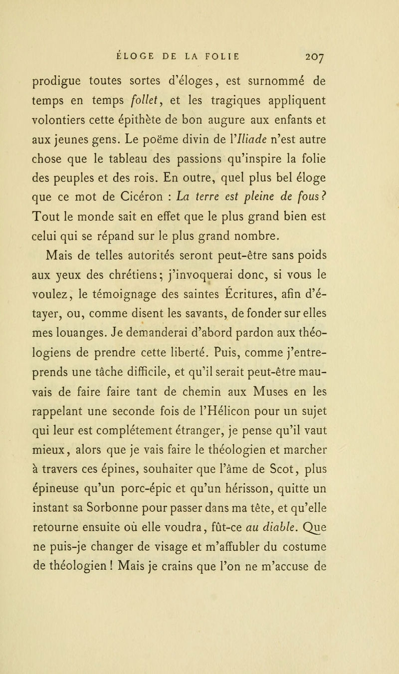 prodigue toutes sortes d'éloges, est surnommé de temps en temps follet, et les tragiques appliquent volontiers cette épithète de bon augure aux enfants et aux jeunes gens. Le poëme divin de VIliade n'est autre chose que le tableau des passions qu'inspire la folie des peuples et des rois. En outre, quel plus bel éloge que ce mot de Cicéron : La terre est pleine de fous ? Tout le monde sait en effet que le plus grand bien est celui qui se répand sur le plus grand nombre. Mais de telles autorités seront peut-être sans poids aux yeux des chrétiens; j'invoquerai donc, si vous le voulez, le témoignage des saintes Écritures, afin d'é- tayer, ou, comme disent les savants, de fonder sur elles mes louanges. Je demanderai d'abord pardon aux théo- logiens de prendre cette liberté. Puis, comme j'entre- prends une tâche difficile, et qu^il serait peut-être mau- vais de faire faire tant de chemin aux Muses en les rappelant une seconde fois de l'Hélicon pour un sujet qui leur est complètement étranger, je pense qu'il vaut mieux, alors que je vais faire le théologien et marcher à travers ces épines, souhaiter que l'âme de Scot, plus épineuse qu'un porc-épic et qu'un hérisson, quitte un instant sa Sorbonne pour passer dans ma tête, et qu'elle retourne ensuite où elle voudra, fût-ce au diable. Que ne puis-je changer de visage et m'affubler du costume de théologien ! Mais je crains que l'on ne m'accuse de