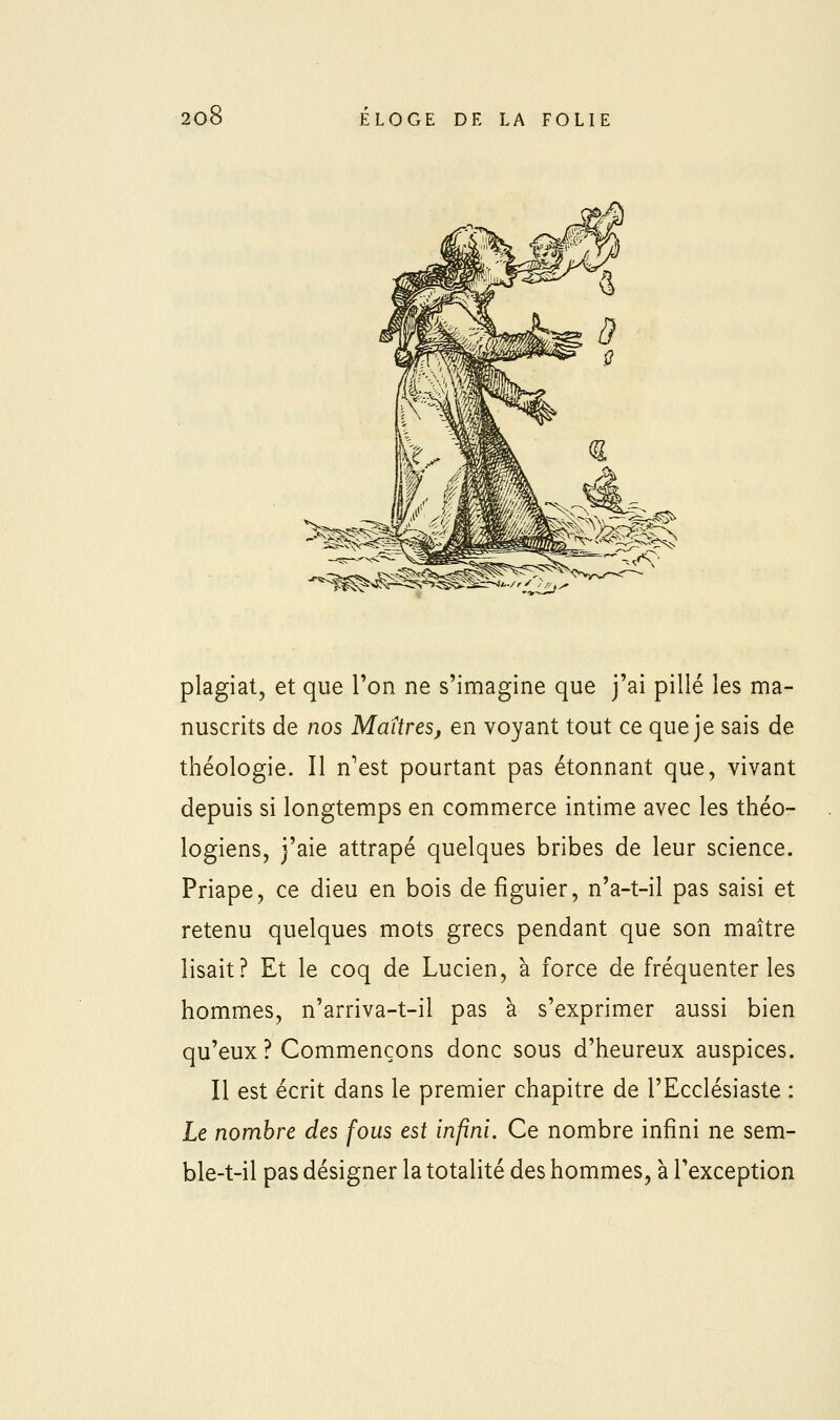 plagiat, et que ron ne s'imagine que j'ai pillé les ma- nuscrits de nos Maîtres, en voyant tout ce que je sais de théologie. Il n'est pourtant pas étonnant que, vivant depuis si longtemps en commerce intime avec les théo- logiens, j'aie attrapé quelques bribes de leur science. Priape, ce dieu en bois de figuier, n'a-t-il pas saisi et retenu quelques mots grecs pendant que son maître lisait? Et le coq de Lucien, à force de fréquenter les hommes, n'arriva-t-il pas à s'exprimer aussi bien qu'eux ? Commençons donc sous d'heureux auspices. Il est écrit dans le premier chapitre de l'Ecclésiaste : Le nombre des fous est infini. Ce nombre infini ne sem- ble-t-il pas désigner la totalité des hommes, à l'exception