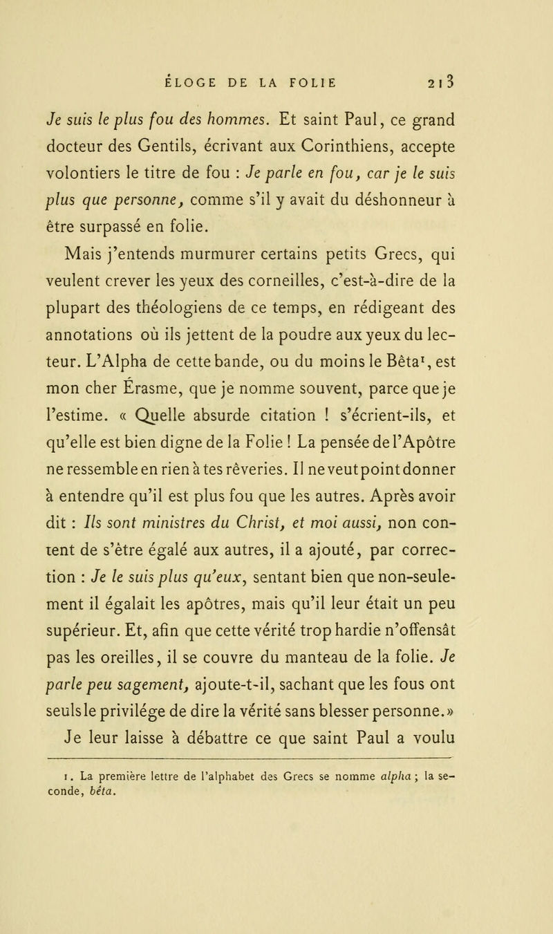 Je suis le plus fou des hommes. Et saint Paul, ce grand docteur des Gentils, écrivant aux Corinthiens, accepte volontiers le titre de fou : Je parle en fou, car je le suis plus que personne, comme s'il y avait du déshonneur à être surpassé en folie. Mais j'entends murmurer certains petits Grecs, qui veulent crever les yeux des corneilles, c'est-à-dire de la plupart des théologiens de ce temps, en rédigeant des annotations où ils jettent de la poudre aux yeux du lec- teur. L'Alpha de cette bande, ou du moins le Bêta\ est mon cher Erasme, que je nomme souvent, parce que je l'estime. « Quelle absurde citation ! s'écrient-ils, et qu'elle est bien digne de la Folie ! La pensée de l'Apôtre ne ressemble en rien à tes rêveries. Il ne veutpoint donner à entendre qu'il est plus fou que les autres. Après avoir dit : Ils sont ministres du Christ, et moi aussi, non con- tent de s'être égalé aux autres, il a ajouté, par correc- tion : Je le suis plus qu'eux, sentant bien que non-seule- ment il égalait les apôtres, mais qu'il leur était un peu supérieur. Et, afin que cette vérité trop hardie n'offensât pas les oreilles, il se couvre du manteau de la folie. Je parle peu sagement, ajoute-t>il, sachant que les fous ont seuls le privilège de dire la vérité sans blesser personne.» Je leur laisse à débattre ce que saint Paul a voulu I. La première lettre de l'alphabet des Grecs se nomme alpha; la se- conde, bêta.