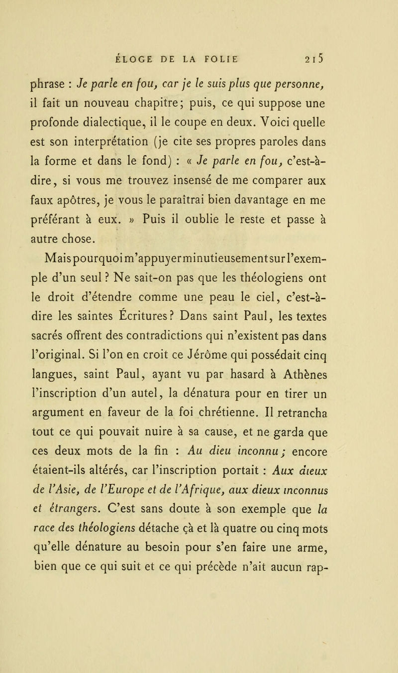 phrase : Je parle en fou, car je le suis plus que personne, il fait un nouveau chapitre; puis, ce qui suppose une profonde dialectique, il le coupe en deux. Voici quelle est son interprétation (je cite ses propres paroles dans la forme et dans le fond) : « Je parle en fou, c'est-à- dire, si vous me trouvez insensé de me comparer aux faux apôtres, je vous le paraîtrai bien davantage en me préférant à eux. « Puis il oublie le reste et passe à autre chose. Mais pourquoi m'appuyerminutieusement sur l'exem- ple d'un seul ? Ne sait-on pas que les théologiens ont le droit d'étendre comme une peau le ciel, c'est-à- dire les saintes Ecritures? Dans saint Paul, les textes sacrés offrent des contradictions qui n'existent pas dans l'original. Si l'on en croit ce Jérôme qui possédait cinq langues, saint Paul, ayant vu par hasard à Athènes l'inscription d'un autel, la dénatura pour en tirer un argument en faveur de la foi chrétienne. Il retrancha tout ce qui pouvait nuire à sa cause, et ne garda que ces deux mots de la fin : Au dieu inconnu; encore étaient-ils altérés, car l'inscription portait : Aux dieux de VAsie, de VEurope et de VAfrique, aux dieux inconnus et étrangers. C'est sans doute à son exemple que la race des théologiens détache çà et là quatre ou cinq mots qu'elle dénature au besoin pour s'en faire une arme, bien que ce qui suit et ce qui précède n'ait aucun rap-