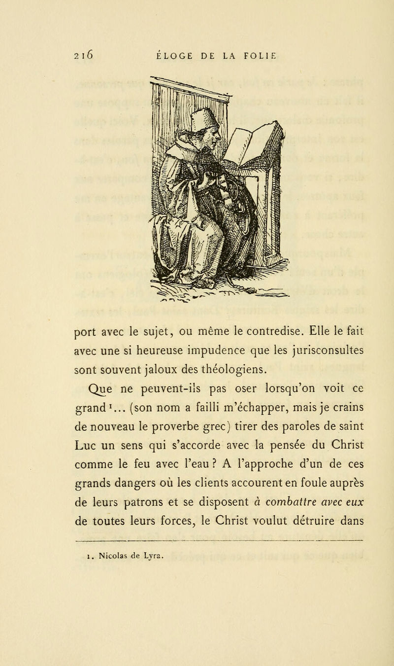 port avec le sujet, ou même le contredise. Elle le fait avec une si heureuse impudence que les jurisconsultes sont souvent jaloux des théologiens. Que ne peuvent-ils pas oser lorsqu'on voit ce grande., (son nom a failli m'échapper, mais je crains de nouveau le proverbe grec) tirer des paroles de saint Luc un sens qui s'accorde avec la pensée du Christ comme le feu avec l'eau ? A l'approche d'un de ces grands dangers où les clients accourent en foule auprès de leurs patrons et se disposent à combattre avec eux de toutes leurs forces, le Christ voulut détruire dans 1. Nicolas de Lvra,
