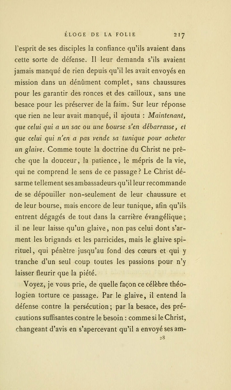 l'esprit de ses disciples la confiance qu'ils avaient dans cette sorte de défense. Il leur demanda s'ils avaient jamais manqué de rien depuis qu'il les avait envoyés en mission dans un dénûment complet, sans chaussures pour les garantir des ronces et des cailloux, sans une besace pour les préserver de la faim. Sur leur réponse que rien ne leur avait manqué, il ajouta : Maintenantt que celui qui a un sac ou une bourse s'en débarrasse, et que celui qui nen a pas vende sa tunique pour acheter un glaive. Comme toute la doctrine du Christ ne prê- che que la douceur, la patience, le mépris de la vie, qui ne comprend le sens de ce passage ? Le Christ dé- sarme tellement ses ambassadeurs qu'il leur recommande de se dépouiller non-seulement de leur chaussure et de leur bourse, mais encore de leur tunique, afin qu'ils entrent dégagés de tout dans la carrière évangélique ; il ne leur laisse qu'un glaive, non pas celui dont s'ar- ment les brigands et les parricides, mais le glaive spi- rituel, qui pénètre jusqu'au fond des cœurs et qui y tranche d'un seul coup toutes les passions pour n'y laisser fleurir que la piété. Voyez, je vous prie, de quelle façon ce célèbre théo- logien torture ce passage. Par le glaive, il entend la défense contre la persécution; par la besace, des pré- cautions suffisantes contre le besoin : comme si le Christ, changeant d'avis en s'apercevant qu'il a envoyé ses am- 28