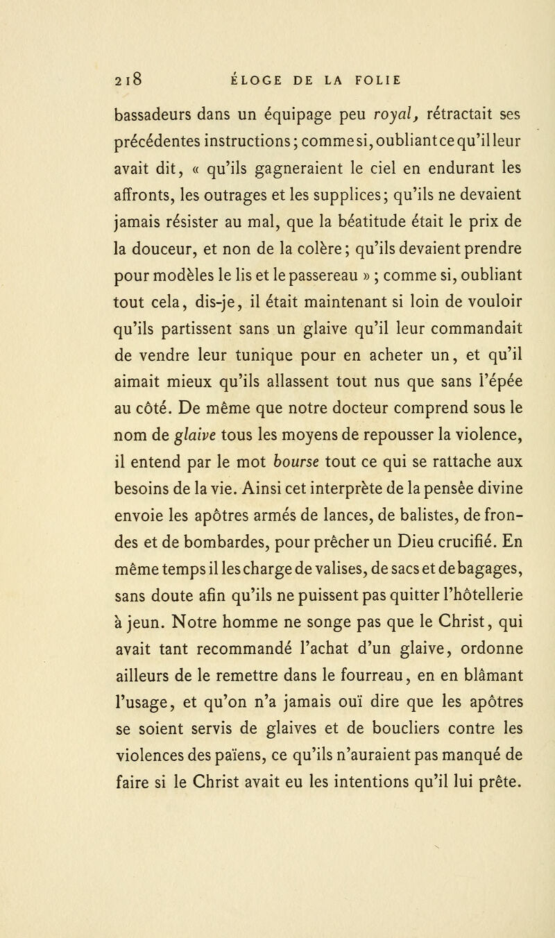 bassadeurs dans un équipage peu royal, rétractait ses précédentes instructions ; comme si, oubliantce qu'il leur avait dit, « qu'ils gagneraient le ciel en endurant les affronts, les outrages et les supplices; qu'ils ne devaient jamais résister au mal, que la béatitude était le prix de la douceur, et non de la colère ; qu'ils devaient prendre pour modèles le lis et le passereau » ; comme si, oubliant tout cela, dis-je, il était maintenant si loin de vouloir qu'ils partissent sans un glaive qu'il leur commandait de vendre leur tunique pour en acheter un, et qu'il aimait mieux qu'ils allassent tout nus que sans l'épée au côté. De même que notre docteur comprend sous le nom de glaive tous les moyens de repousser la violence, il entend par le mot bourse tout ce qui se rattache aux besoins de la vie. Ainsi cet interprète de la pensée divine envoie les apôtres armés de lances, de balistes, de fron- des et de bombardes, pour prêcher un Dieu crucifié. En même temps il les charge de valises, de sacs et de bagages, sans doute afin qu'ils ne puissent pas quitter l'hôtellerie à jeun. Notre homme ne songe pas que le Christ, qui avait tant recommandé l'achat d'un glaive, ordonne ailleurs de le remettre dans le fourreau, en en blâmant l'usage, et qu'on n'a jamais ouï dire que les apôtres se soient servis de glaives et de boucliers contre les violences des païens, ce qu'ils n'auraient pas manqué de faire si le Christ avait eu les intentions qu'il lui prête.