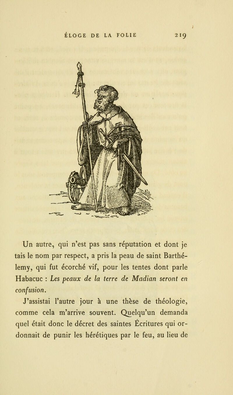 Un autre, qui n'est pas sans réputation et dont je tais le nom par respect, a pris la peau de saint Barthé- lémy, qui fut écorché vif, pour les tentes dont parle Habacuc : Les peaux de la terre de Madian seront en confusion. J'assistai l'autre jour à une thèse de théologie, comme cela m'arrive souvent. Quelqu'un demanda quel était donc le décret des saintes Écritures qui or- donnait de punir les hérétiques par le feu, au lieu de