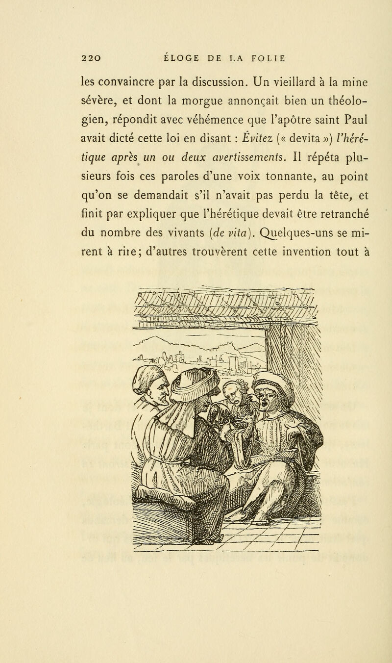les convaincre par la discussion. Un vieillard à la mine sévère, et dont la morgue annonçait bien un théolo- gien, répondit avec véhémence que l'apôtre saint Paul avait dicté cette loi en disant : Évitez (« devita ») Vhéré- tique après un ou deux avertissements. Il répéta plu- sieurs fois ces paroles d'une voix tonnante, au point qu'on se demandait s'il n'avait pas perdu la tête^ et finit par expliquer que l'hérétique devait être retranché du nombre des vivants (de vita). Quelques-uns se mi- rent à riîe; d'autres trouvèrent cette invention tout à