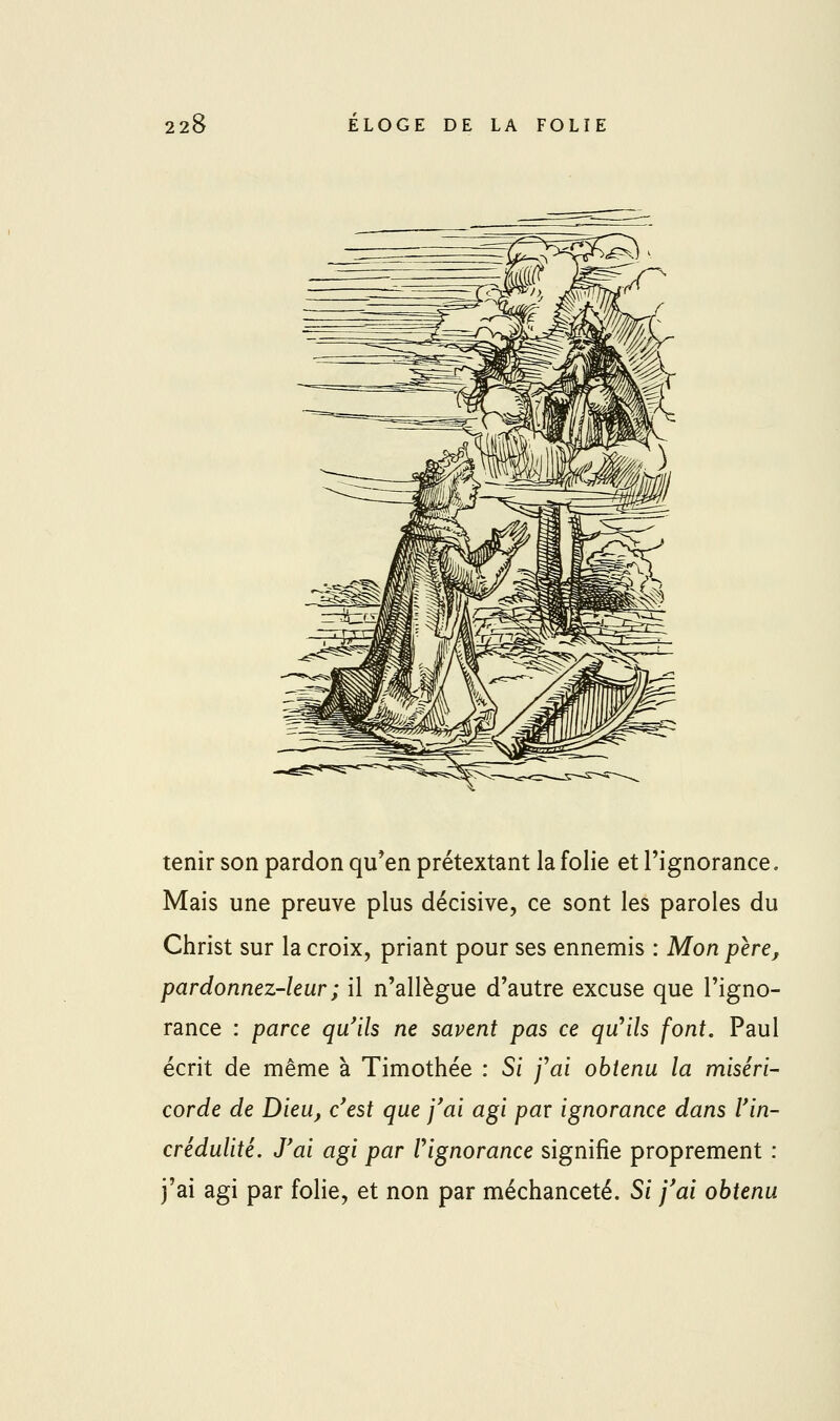 tenir son pardon qu^en prétextant la folie et l'ignorance. Mais une preuve plus décisive, ce sont les paroles du Christ sur la croix, priant pour ses ennemis : Mon père, pardonnez-leur ; il n'allègue d'autre excuse que l'igno- rance : parce qu'ils ne savent pas ce qu^ils font. Paul écrit de même à Timothée : Si 'fai obtenu la miséri- corde de Dieu, c'est que j'ai agi par ignorance dans l'in- crédulité. J'ai agi par Vignorance signifie proprement : j'ai agi par folie, et non par méchanceté. Si j'ai obtenu