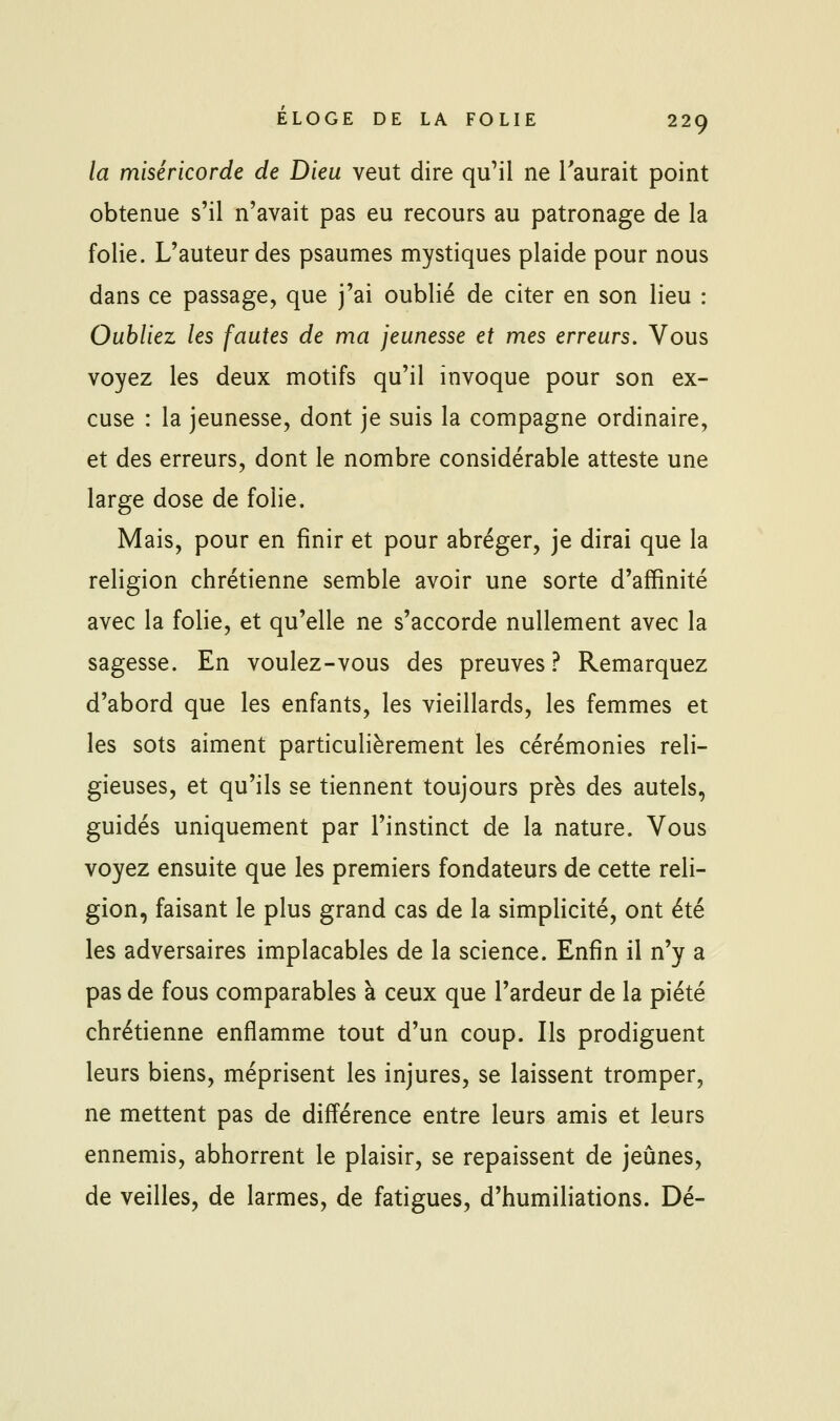 la miséricorde de Dieu veut dire qu'il ne l'aurait point obtenue s'il n'avait pas eu recours au patronage de la folie. L'auteur des psaumes mystiques plaide pour nous dans ce passage, que j'ai oublié de citer en son lieu : Oubliez les fautes de ma jeunesse et mes erreurs. Vous voyez les deux motifs qu'il invoque pour son ex- cuse : la jeunesse, dont je suis la compagne ordinaire, et des erreurs, dont le nombre considérable atteste une large dose de folie. Mais, pour en finir et pour abréger, je dirai que la religion chrétienne semble avoir une sorte d'affinité avec la folie, et qu'elle ne s'accorde nullement avec la sagesse. En voulez-vous des preuves? Remarquez d'abord que les enfants, les vieillards, les femmes et les sots aiment particulièrement les cérémonies reli- gieuses, et qu'ils se tiennent toujours près des autels, guidés uniquement par l'instinct de la nature. Vous voyez ensuite que les premiers fondateurs de cette reli- gion, faisant le plus grand cas de la simplicité, ont été les adversaires implacables de la science. Enfin il n'y a pas de fous comparables à ceux que l'ardeur de la piété chrétienne enflamme tout d'un coup. Ils prodiguent leurs biens, méprisent les injures, se laissent tromper, ne mettent pas de différence entre leurs amis et leurs ennemis, abhorrent le plaisir, se repaissent de jeûnes, de veilles, de larmes, de fatigues, d'humiliations. Dé-