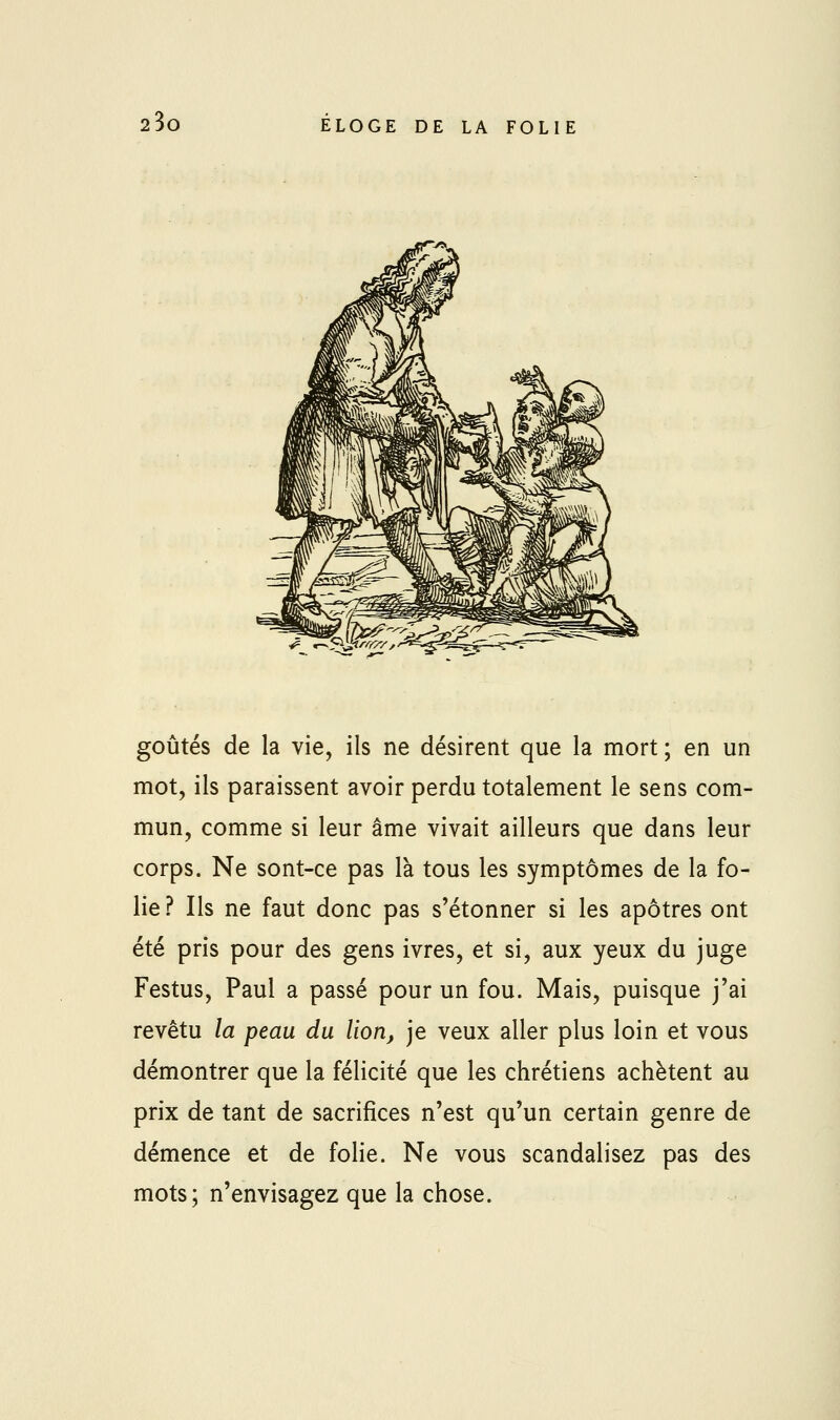 goûtés de la vie, ils ne désirent que la mort; en un mot, ils paraissent avoir perdu totalement le sens com- mun, comme si leur âme vivait ailleurs que dans leur corps. Ne sont-ce pas là tous les symptômes de la fo- lie ? Ils ne faut donc pas s'étonner si les apôtres ont été pris pour des gens ivres, et si, aux yeux du juge Festus, Paul a passé pour un fou. Mais, puisque j'ai revêtu la peau du lion, je veux aller plus loin et vous démontrer que la félicité que les chrétiens achètent au prix de tant de sacrifices n'est qu'un certain genre de démence et de folie. Ne vous scandalisez pas des mots; n'envisagez que la chose.