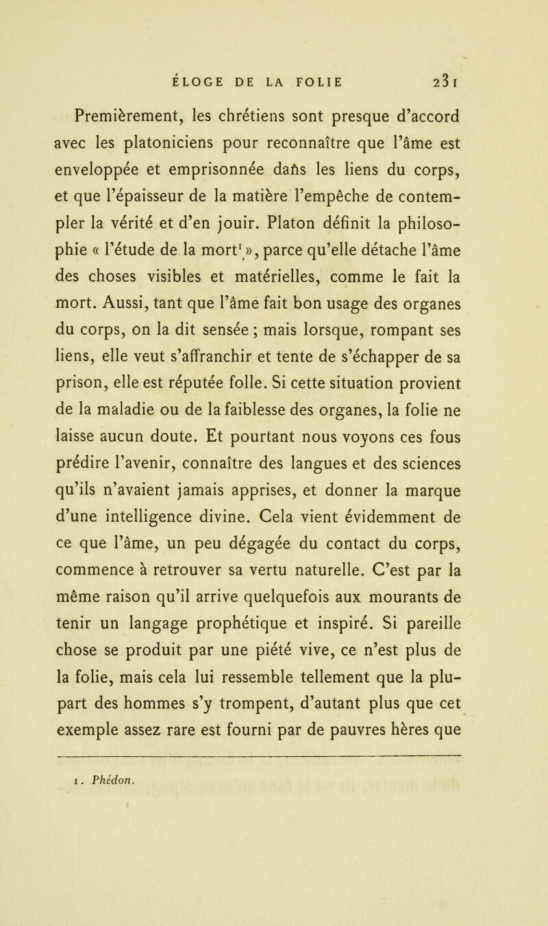 Premièrement, les chrétiens sont presque d'accord avec les platoniciens pour reconnaître que l'âme est enveloppée et emprisonnée dafis les liens du corps, et que l'épaisseur de la matière l'empêche de contem- pler la vérité et d'en jouir. Platon définit la philoso- phie « l'étude de la mort' », parce qu'elle détache l'âme des choses visibles et matérielles, comme le fait la mort. Aussi, tant que l'âme fait bon usage des organes du corps, on la dit sensée ; mais lorsque, rompant ses liens, elle veut s'affranchir et tente de s'échapper de sa prison, elle est réputée folle. Si cette situation provient de la maladie ou de la faiblesse des organes, la folie ne laisse aucun doute. Et pourtant nous voyons ces fous prédire l'avenir, connaître des langues et des sciences qu'ils n'avaient jamais apprises, et donner la marque d'une intelligence divine. Cela vient évidemment de ce que l'âme, un peu dégagée du contact du corps, commence à retrouver sa vertu naturelle. C'est par la même raison qu'il arrive quelquefois aux mourants de tenir un langage prophétique et inspiré. Si pareille chose se produit par une piété vive, ce n'est plus de la folie, mais cela lui ressemble tellement que la plu- part des hommes s'y trompent, d'autant plus que cet exemple assez rare est fourni par de pauvres hères que 1. Phédon.