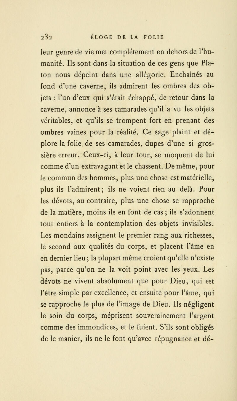 leur genre de vie met complètement en dehors de l'hu- manité. Ils sont dans la situation de ces gens que Pla- ton nous dépeint dans une allégorie. Enchaînés au fond d'une caverne, ils admirent les ombres des ob- jets : l'un d'eux qui s'était échappé, de retour dans la caverne, annonce à ses camarades qu'il a vu les objets véritables, et qu'ils se trompent fort en prenant des ombres vaines pour la réalité. Ce sage plaint et dé- plore la folie de ses camarades, dupes d'une si gros- sière erreur. Ceux-ci, à leur tour, se moquent de lui comme d'un extravagant et le chassent. De même, pour le commun des hommes, plus une chose est matérielle, plus ils l'admirent; ils ne voient rien au delà. Pour les dévots, au contraire, plus une chose se rapproche de la matière, moins ils en font de cas ; ils s'adonnent tout entiers à la contemplation des objets invisibles. Les mondains assignent le premier rang aux richesses, le second aux qualités du corps, et placent l'âme en en dernier lieu ; la plupart même croient qu'elle n'existe pas, parce qu'on ne la voit point avec les yeux. Les dévots ne vivent absolument que pour Dieu, qui est l'être simple par excellence, et ensuite pour l'âme, qui se rapproche le plus de l'image de Dieu. Ils négligent le soin du corps, méprisent souverainement l'argent comme des immondices, et le fuient. S'ils sont obligés de le manier, ils ne le font qu'avec répugnance et dé-