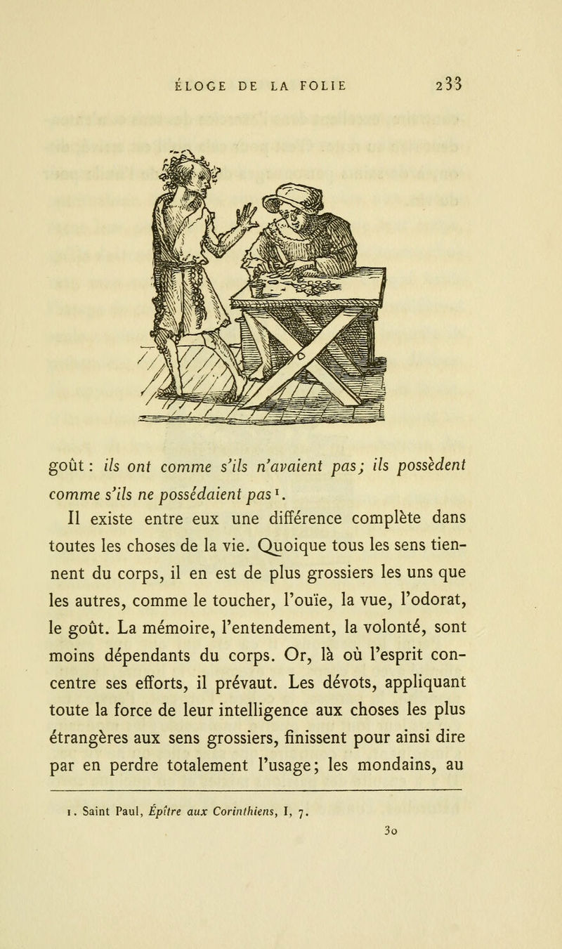 goût : ils ont comme s'ils n'avaient pas; ils possèdent comme s'ils ne possédaientpas^. Il existe entre eux une différence complète dans toutes les choses de la vie. Quoique tous les sens tien- nent du corps, il en est de plus grossiers les uns que les autres, comme le toucher, l'ouïe, la vue, l'odorat, le goût. La mémoire, l'entendement, la volonté, sont moins dépendants du corps. Or, là où l'esprit con- centre ses efforts, il prévaut. Les dévots, appliquant toute la force de leur intelligence aux choses les plus étrangères aux sens grossiers, finissent pour ainsi dire par en perdre totalement l'usage; les mondains, au I. Saint Paul, ÉpUre aux Corinthiens, I, 7. 3o
