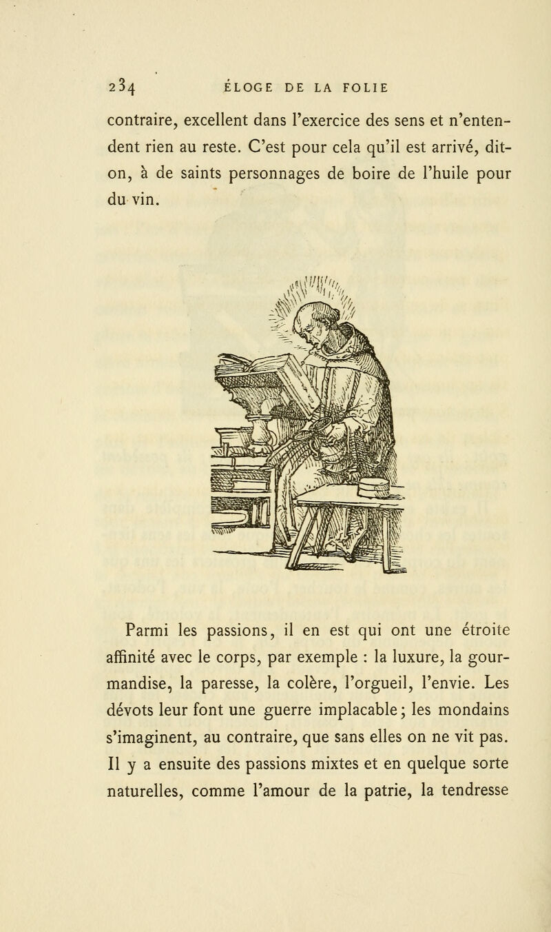 contraire, excellent dans l'exercice des sens et n'enten- dent rien au reste. C'est pour cela qu'il est arrivé, dit- on, à de saints personnages de boire de l'huile pour du vin. Parmi les passions, il en est qui ont une étroite affinité avec le corps, par exemple : la luxure, la gour- mandise, la paresse, la colère, l'orgueil, l'envie. Les dévots leur font une guerre implacable ; les mondains s'imaginent, au contraire, que sans elles on ne vit pas. Il y a ensuite des passions mixtes et en quelque sorte naturelles, comme l'amour de la patrie, la tendresse