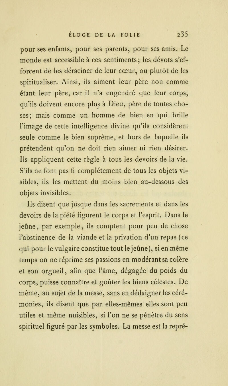 pour ses enfants, pour ses parents, pour ses amis. Le monde est accessible à ces sentiments; les dévots s'ef- forcent de les déraciner de leur cœur, ou plutôt de les spiritualiser. Ainsi, ils aiment leur père non comme étant leur père, car il n'a engendré que leur corps, qu'ils doivent encore plus à Dieu, père de toutes cho- ses; mais comme un homme de bien en qui brille l'image de cette intelligence divine qu'ils considèrent seule comme le bien suprême, et hors de laquelle ils prétendent qu'on ne doit rien aimer ni rien désirer. Ils appliquent cette règle à tous les devoirs de la vie. S'ils ne font pas fî complètement de tous les objets vi- sibles, ils les mettent du moins bien au-dessous des objets invisibles. Ils disent que jusque dans les sacrements et dans les devoirs de la piété figurent le corps et l'esprit. Dans le jeûne, par exemple, ils comptent pour peu de chose l'abstinence de la viande et la privation d'un repas (ce qui pour le vulgaire constitue tout le jeûne), si en même temps on ne réprime ses passions en modérant sa colère et son orgueil, afin que l'âme, dégagée du poids du corps, puisse connaître et goûter les biens célestes. De même, au sujet de la messe, sans en dédaigner les céré- monies, ils disent que par elles-mêmes elles sont peu utiles et même nuisibles, si l'on ne se pénètre du sens spirituel figuré par les symboles. La messe est la repré-