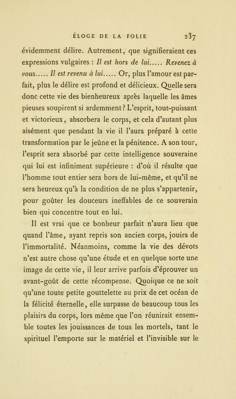 évidemment délire. Autrement, que signifieraient ces expressions vulgaires : // est hors de lui Revenez à vous Il est revenu à lui Or, plus Tamour est par- fait, plus le délire est profond et délicieux. Quelle sera donc cette vie des bienheureux après laquelle les âmes pieuses soupirent si ardemment? L'esprit, tout-puissant et victorieux, absorbera le corps, et cela d'autant plus aisément que pendant la vie il l'aura préparé à cette transformation par le jeûne et la pénitence. A son tour, l'esprit sera absorbé par cette intelligence souveraine qui lui est infiniment supérieure : d'où il résulte que l'homme tout entier sera hors de lui-même, et qu'il ne sera heureux qu'à la condition de ne plus s'appartenir, pour goûter les douceurs ineffables de ce souverain bien qui concentre tout en lui. Il est vrai que ce bonheur parfait n'aura lieu que quand l'âme, ayant repris son ancien corps, jouira de l'immortalité. Néanmoins, comme la vie des dévots n'est autre chose qu'une étude et en quelque sorte une image de cette vie, il leur arrive parfois d'éprouver un avant-goût de cette récompense. Quoique ce ne soit qu'une toute petite gouttelette au prix de cet océan de la félicité éternelle, elle surpasse de beaucoup tous les plaisirs du corps, lors même que l'on réunirait ensem- ble toutes les jouissances de tous les mortels, tant le spirituel l'emporte sur le matériel et l'invisible sur le